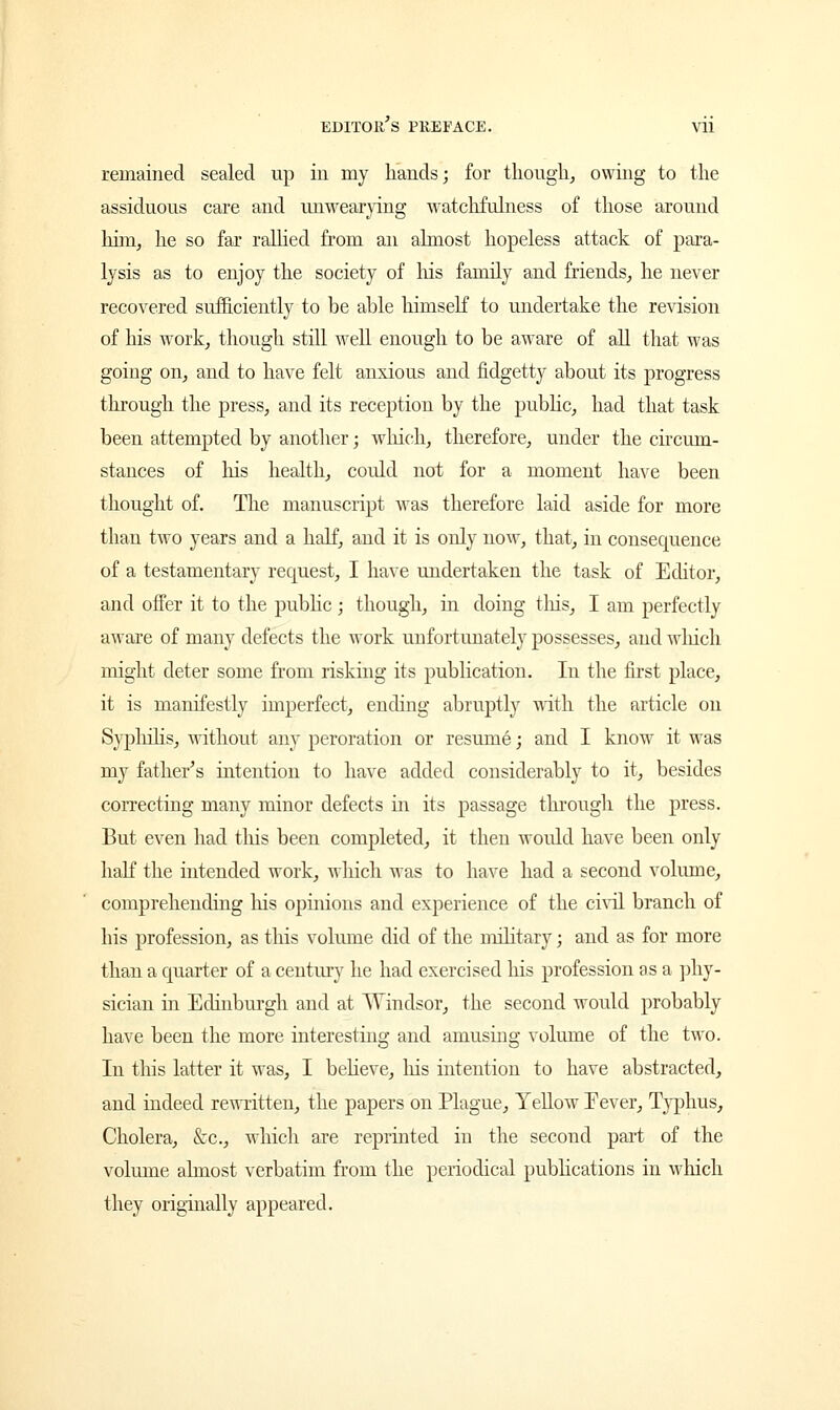 remained sealed up in my hands; for though, owing to the assiduous care and unwearying watchfulness of those around him, he so far rallied from an almost hopeless attack of para- lysis as to enjoy the society of his family and friends, he never recovered sufficiently to be able himself to undertake the revision of his work, though still well enough to be aware of all that was going on, and to have felt anxious and fidgetty about its progress through the press, and its reception by the public, had that task been attempted by another; which, therefore, under the circum- stances of Ins health, could not for a moment have been thought of. The manuscript was therefore laid aside for more than two years and a half, and it is only now, that, in consequence of a testamentary request, I have undertaken the task of Editor, and offer it to the public ; though, in doing tins, I am perfectly aware of many defects the work unfortunately possesses, and which might deter some from risking its publication. In the first place, it is manifestly imperfect, ending abruptly with the article on Syphilis, without any peroration or resume; and I know it was my father's intention to have added considerably to it, besides correcting many minor defects in its passage through the press. But even had this been completed, it then would have been only hah the intended work, which was to have had a second volume, comprehending his opinions and experience of the civil branch of his profession, as this volume did of the military; and as for more than a quarter of a century he had exercised his profession as a phy- sician in Edinburgh and at Windsor, the second would probably have been the more interesting and amusing volume of the two. In this latter it was, I believe, Ins intention to have abstracted, and indeed rewritten, the papers on Plague, Yellow Fever, Typhus, Cholera, &c, which are reprinted in the second part of the volume almost verbatim from the periodical publications in which they originally appeared.