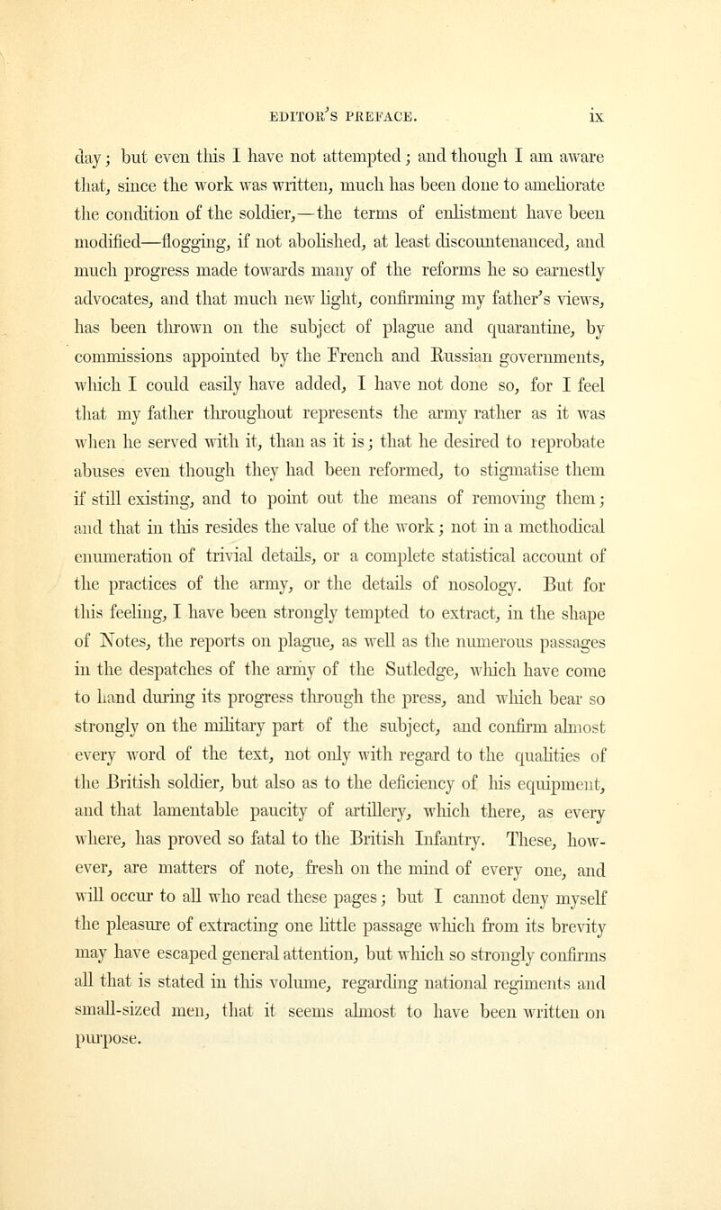 day; but even tliis I have not attempted; and though I am aware that, since the work was written, much has been done to ameliorate the condition of the soldier,—the terms of enlistment have been modified—flogging, if not abolished, at least discountenanced, and much progress made towards many of the reforms he so earnestly advocates, and that much new light, confirming my father's views, has been thrown on the subject of plague and quarantine, by commissions appointed by the French and Russian governments, which I could easily have added, I have not done so, for I feel that my father throughout represents the army rather as it was when he served with it, than as it is; that he desired to reprobate abuses even though they had been reformed, to stigmatise them if still existing, and to point out the means of removing them; and that in tins resides the value of the work; not in a methodical enumeration of trivial details, or a complete statistical account of the practices of the army, or the details of nosology. But for this feeling, I have been strongly tempted to extract, in the shape of Notes, the reports on plague, as well as the numerous passages in the despatches of the army of the Sutledge, wliich have come to hand during its progress through the press, and wliich bear so strongly on the military part of the subject, and confirm almost every word of the text, not only with regard to the qualities of the British soldier, but also as to the deficiency of his equipment, and that lamentable paucity of artillery, which there, as every where, has proved so fatal to the British Infantry. These, how- ever, are matters of note, fresh on the mind of every one, and will occur to all who read these pages; but I cannot deny myself the pleasure of extracting one little passage wliich from its brevity may have escaped general attention, but winch so strongly confirms all that is stated in tins volume, regarding national regiments and small-sized men, that it seems almost to have been written on purpose.