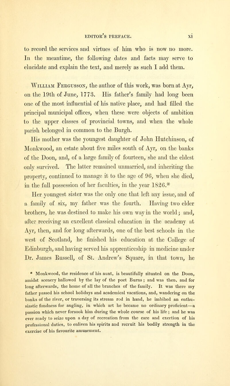 to record the services and virtues of him who is now no more. In the meantime, the following dates and facts may serve to elucidate and explain the text, and merely as such I add them. William Fergusson, the author of tins work, was born at Ayr, on the 19th of June, 1773. His father's family had long been one of the most influential of his native place, and had filled the principal municipal offices, when these were objects of ambition to the upper classes of provincial towns, and when the whole parish belonged in common to the Burgh. His mother was the youngest daughter of John Hutchinson, of Monkwood, an estate about five miles south of Ayr, on the banks of the Doon, and, of a large family of fourteen, she and the eldest only survived. The latter remained unmarried, and inheriting the property, continued to manage it to the age of 96, when she died, in the full possession of her faculties, in the year 1826.* Her youngest sister was the only one that left any issue, and of a family of six, my father was the fourth. Having two elder brothers, he was destined to make his own way in the world; and, after receiving an excellent classical education in the academy at Ayr, then, and for long afterwards, one of the best schools in the west of Scotland, he finished Ms education at the College of Edinburgh, and having served his apprenticeship in medicine under Dr. James Russell, of St. Andrew's Square, in that town, he * Monkwood, the residence of his aunt, is beautifully situated on the Doon, amidst scenery hallowed by the lay of the poet Burns ; and was then, and for long afterwards, the home of all the branches of the family. It was there my father passed his school holidays and academical vacations, and, wandering on the banks of the river, or traversing its stream rod in hand, he imbibed an enthu- siastic fondness for angling, in which art he became no ordinary proficient—a passion which never forsook him during the whole course of his life ; and he was ever ready to seize upon a day of recreation from the care and exertion of his professional duties, to enliven his spirits and recruit his bodily strength in the exercise of his favourite amusement.