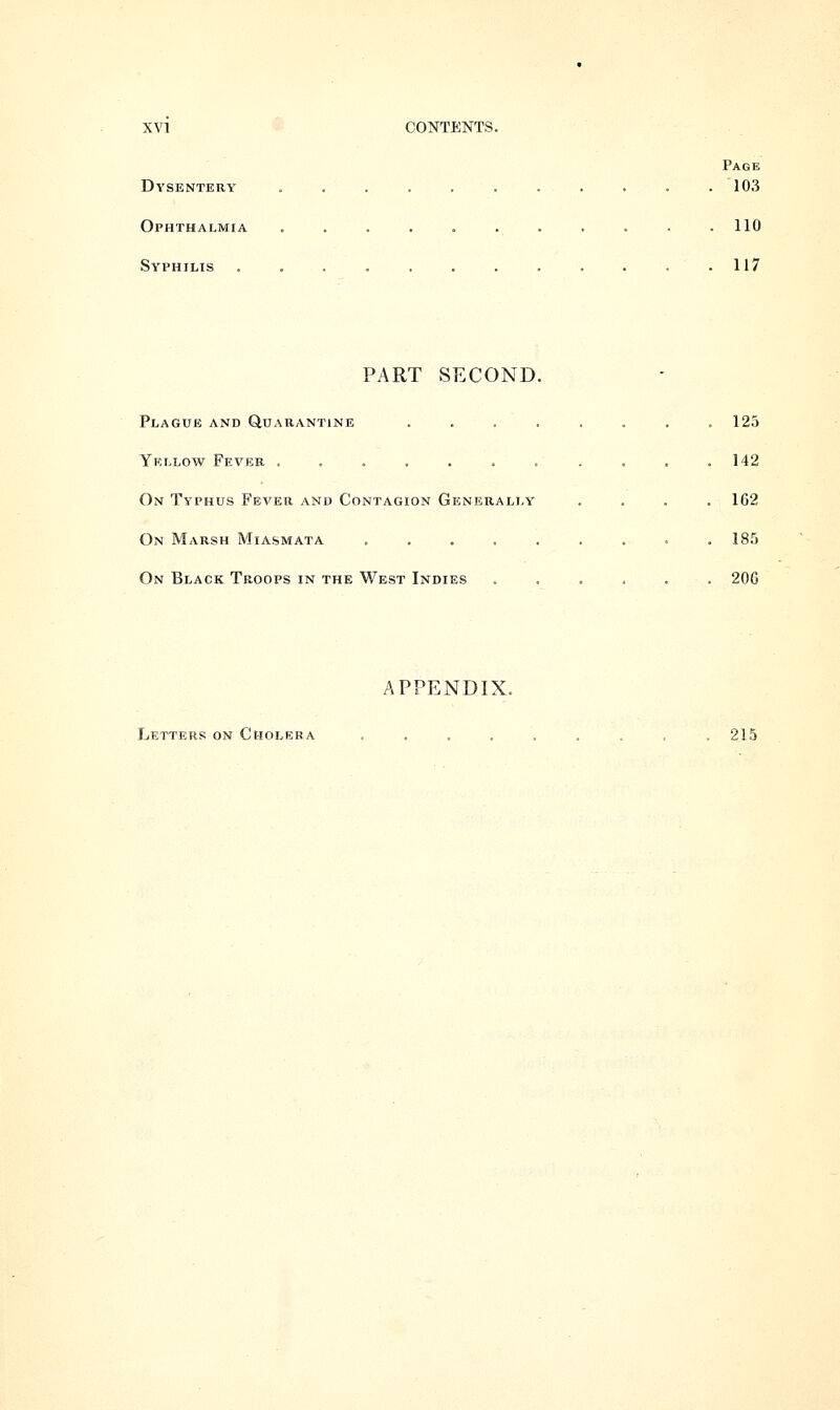 Page Dysentery . . . . . . . . . . .103 Ophthalmia ........... 110 Syphilis . . . . . . . . . . 117 PART SECOND. Plague and Quarantine . Yellow Fever ....... On Typhus Fever and Contagion Generally On Marsh Miasmata . On Black Troops in the West Indies 125 142 162 185 200 APPENDIX. Letters on Cholera 215
