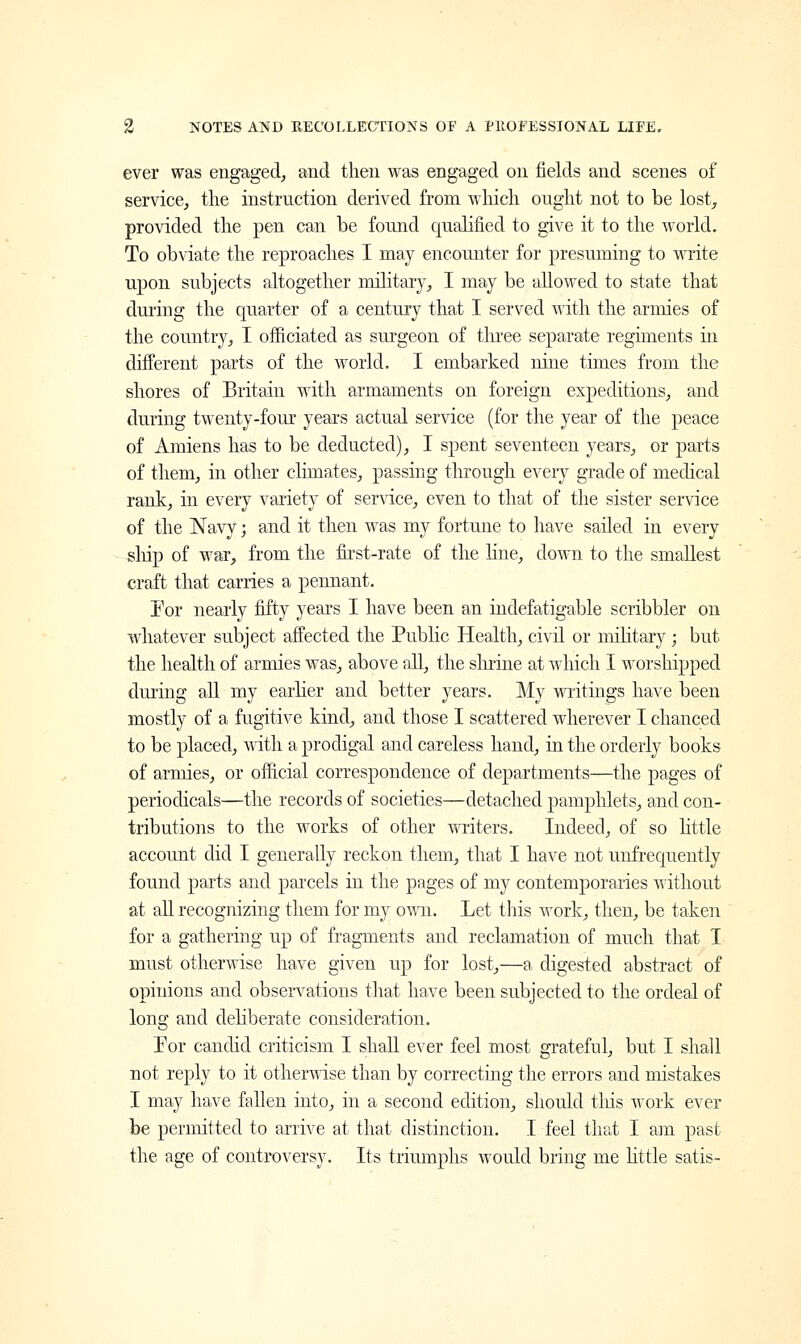 ever was engaged, and then was engaged on fields and scenes of service, the instruction derived from which ought not to be lost, provided the pen can be found qualified to give it to the world. To obviate the reproaches I may encounter for presuming to write upon subjects altogether military, I may be allowed to state that during the quarter of a century that I served with the armies of the country, I officiated as surgeon of three separate regiments in different parts of the world. I embarked nine times from the shores of Britain with armaments on foreign expeditions, and during twenty-four years actual service (for the year of the peace of Amiens has to be deducted), I spent seventeen years, or parts of them, in other climates, passing through every grade of medical rank, in every variety of service, even to that of the sister service of the Navy; and it then was my fortune to have sailed in every ship of war, from the first-rate of the line, down to the smallest craft that carries a pennant. For nearly fifty years I have been an indefatigable scribbler on whatever subject affected the Public Health, civil or military; but the health of armies was, above all, the shrine at which I worshipped during all my earlier and better years. My writings have been mostly of a fugitive kind, and those I scattered wherever I chanced to be placed, with a prodigal and careless hand, in the orderly books of armies, or official correspondence of departments—the pages of periodicals—the records of societies—detached pamphlets, and con- tributions to the works of other writers. Indeed, of so little account did I generally reckon them, that I have not unfrequeiitly found parts and parcels in the pages of my contemporaries without at all recognizing them for my own. Let this work, then, be taken for a gathering up of fragments and reclamation of much that I must otherwise have given up for lost,—a, digested abstract of opinions and observations that have been subjected to the ordeal of long and deliberate consideration. For candid criticism I shall ever feel most grateful, but I shall not reply to it otherwise than by correcting the errors and mistakes I may have fallen into, in a second edition, should tins work ever be permitted to arrive at that distinction. I feel that I am past the age of controversy. Its triumphs would bring me little satis-