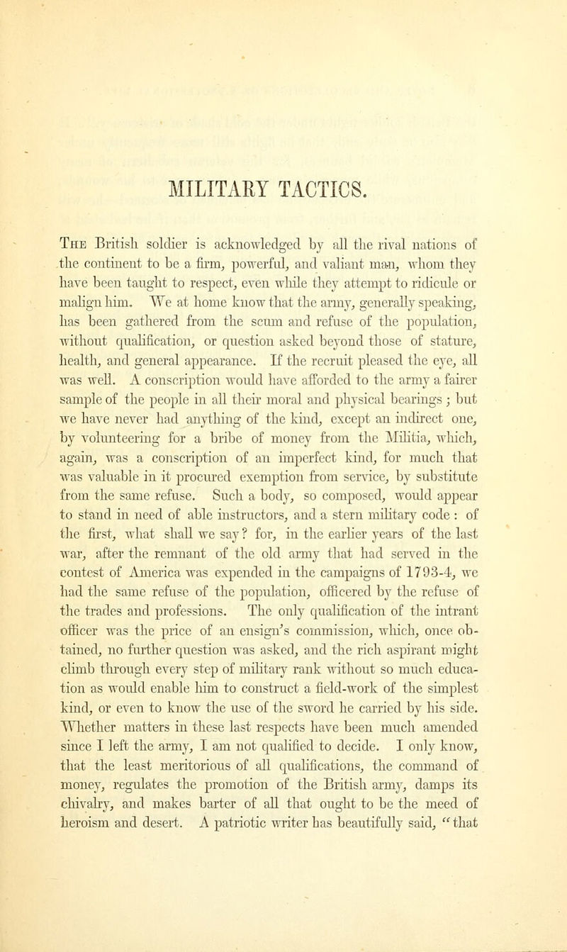MILITARY TACTICS. The British soldier is acknowledged by all the rival nations of the continent to be a firm, powerful, and valiant man, whom they have been taught to respect, even while they attempt to ridicule or malign him. We at home know that the army, generally speaking, has been gathered from the scum and refuse of the population, without qualification, or question asked beyond those of stature, health, and general appearance. If the recruit pleased the eye, all was well. A conscription would have afforded to the army a fairer sample of the people in all their moral and physical bearings ; but we have never had anything of the kind, except an indirect one, by volunteering for a bribe of money from the Militia, which, again, was a conscription of an imperfect kind, for much that was valuable in it procured exemption from service, by substitute from the same refuse. Such a body, so composed, would appear to stand in need of able instructors, and a stern military code : of the first, what shall we say ? for, in the earlier years of the last war, after the remnant of the old army that had served in the contest of America was expended in the campaigns of 1793-4, we had the same refuse of the population, officered by the refuse of the trades and professions. The only qualification of the intrant officer was the price of an ensign's commission, winch, once ob- tained, no further question was asked, and the rich aspirant might climb through every step of military rauk without so much educa- tion as would enable him to construct a field-work of the simplest kind, or even to know the use of the sword he carried by his side. Whether matters in these last respects have been much amended since I left the army, I am not qualified to decide. I only know, that the least meritorious of all qualifications, the command of money, regulates the promotion of the British army, damps its chivalry, and makes barter of all that ought to be the meed of heroism and desert. A patriotic writer has beautifully said,  that