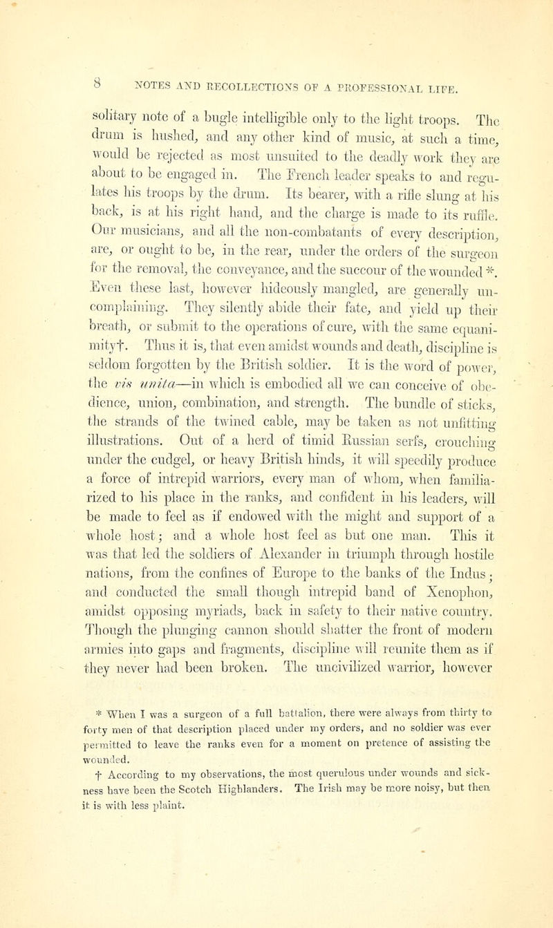 solitary note of a bugle intelligible only to the light troops. The drum is hushed, and any other kind of music, at such a time, would be rejected as most unsuited to the deadly work they are about to be engaged in. The French leader speaks to and regu- lates his troops by the drum. Its bearer, with a rifle slung at his back, is at his right hand, and the charge is made to its ruffle. Our musicians, and all the non-combatants of every description, are, or ought to be, in the rear, under the orders of the surgeon for the removal, the conveyance, and the succour of the wounded * Even these last, however hideously mangled, are generally un- complaining. They silently abide their fate, and yield up their breath, or submit to the operations of cure, with the same equani- mityf. Thus it is, that even amidst wounds and death, discipline is seldom forgotten by the British soldier. It is the word of power, the vis unita—in which is embodied all we can conceive of obe- dience, union, combination, and strength. The bundle of sticks, the strands of the twined cable, may be taken as not unfitting illustrations. Out of a herd of timid Russian serfs, croucliiiio' under the cudgel, or heavy British hinds, it will speedily produce a force of intrepid warriors, every man of whom, when familia- rized to his place in the ranks, and confident in his leaders, will be made to feel as if endowed with the might and support of a whole host; and a whole host feel as but one man. This it was that led the soldiers of Alexander in triumph through hostile nations, from the confines of Europe to the banks of the Indus • and conducted the small though intrepid band of Xenophon, amidst opposing myriads, back in safety to their native country. Though the plunging cannon should shatter the front of modern armies into gaps and fragments, discipline will reunite them as if they never had been broken. The uncivilized warrior, however * When I was a surgeon of a full battalion, there were always from thirty to forty men of that description placed under my orders, and no soldier was ever permitted to leave the ranks even for a moment on pretence of assisting the wounded. f According to my observations, the most querulous under wounds and sick- ness have been the Scotch Highlanders. The Irish may be more noisy, but then it is with less plaint.