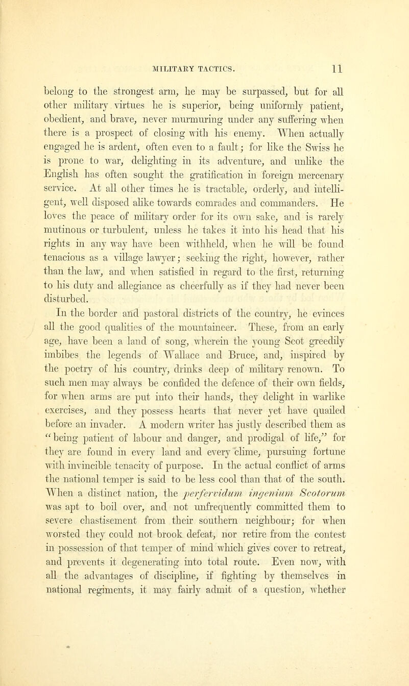 belong to the strongest arm; he may be surpassed, but for all other military virtues he is superior, being uniformly patient, obedient, and brave, never murmuring under any suffering when there is a prospect of closing with his enemy. When actually engaged he is ardent, often even to a fault; for like the Swiss he is prone to war, delighting in its adventure, and unlike the English has often sought the gratification in foreign mercenary service. At all other times he is tractable, orderly, and intelli- gent, well disposed alike towards comrades and commanders. He loves the peace of military order for its own sake, and is rarely mutinous or turbulent, unless he takes it into his head that his rights in any way have been withheld, when he will be found tenacious as a village lawyer; seeking the right, however, rather than the law, and when satisfied in regard to the first, returning to his duty and allegiance as cheerfully as if they had never been disturbed. In the border and pastoral districts of the country, he evinces all the good qualities of the mountaineer. These, from an early age, have been a land of song, wherein the young Scot greedily imbibes the legends of Wallace and Bruce, and, inspired by the poetry of his country, drinks deep of military renown. To such men may always be confided the defence of their own fields, for when arms are put into their hands, they delight in warlike exercises, and they possess hearts that never yet have quailed before an invader. A modern writer has justly described them as being patient of labour and danger, and prodigal of life, for they are found in every land and ever)7 clime, pursuing fortune with invincible tenacity of purpose. In the actual conflict of arms the national temper is said to be less cool than that of the south. When a distinct nation, the perfervidian ingeniiim Scotorum was apt to boil over, and not unfrequently committed them to severe chastisement from their southern neighbour; for when worsted they could not brook defeat, nor retire from the contest in possession of that temper of mind which gives cover to retreat, and prevents it degenerating into total route. Even now, with all the advantages of discipline, if fighting by themselves in national regiments, it may fairly admit of a question, whether