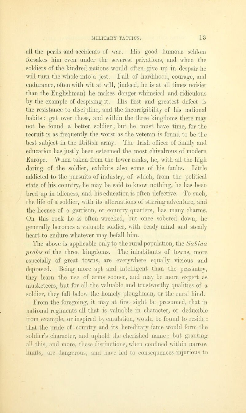 all the perils and accidents of war. His good humour seldom forsakes him even under the severest privations, and when the soldiers of the kindred nations would often give up in despair he will turn the whole into a jest. Full of hardihood, courage, and endurance, often with wit at will, (indeed, he is at all times noisier than the Englishman) he makes danger whimsical and ridiculous by the example of despising it. His first and greatest defect is the resistance to discipline, and the incorrigibility of Iris national habits : get over these, and within the three kingdoms there may not be found a better soldier; but he must have time, for the recruit is as frequently the worst as the veteran is found to be the best subject in the British army. The Irish officer of family and education has justly been esteemed the most chivalrous of modern Europe. When taken from the lower ranks, he, with all the high daring of the soldier, exhibits also some of his faults. Little addicted to the pursuits of industry, of which, from the political state of his country, he may be said to know nothing, he has been bred up in idleness, and his education is often defective. To such, the life of a soldier, with its alternations of stirring adventure, and the license of a garrison, or country quarters, has many charms. On this rock he is often wrecked, but once sobered down, he generally becomes a valuable soldier, with ready mind and steady heart to endure whatever may befall him. The above is applicable only to the rural population, the Sabina proles of the three kingdoms. The inhabitants of towns, more especially of great towns, are everywhere equally vicious and depraved. Being more apt and intelligent than the peasantry, they learn the use of arms sooner, and may be more expert as musketeers, but for all the valuable aud trustworthy qualities of a soldier, they fall below the homely ploughman, or the rural hind. Erom the foregoing, it may at first sight be presumed, that in national regiments all that is valuable in character, or deducible from example, or inspired by emulation, would be found to reside : that the pride of country and its hereditary fame would form the soldier's character, and uphold the cherished name: but granting all this, and more, these distinctions, when confined within narrow limits, are dangerous, and have led to consequences injurious to