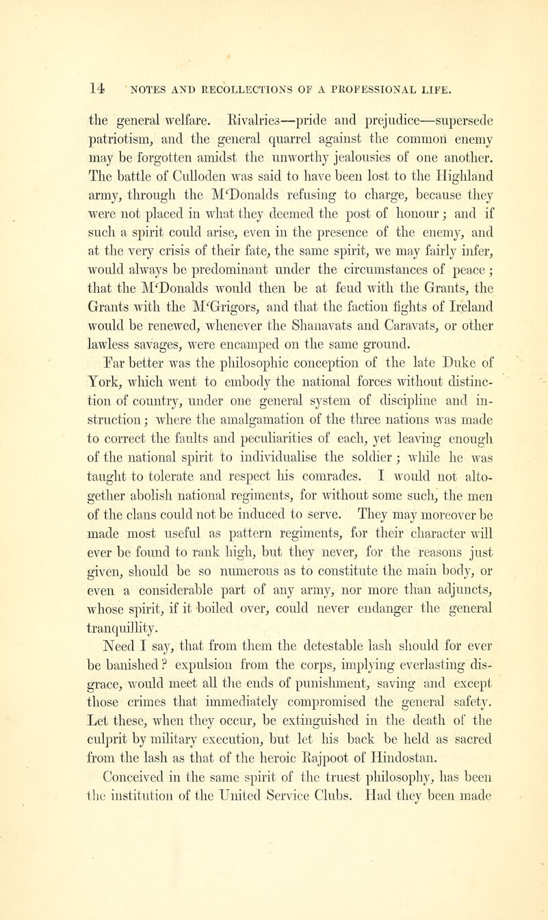 the general welfare. Rivalries—pride and prejudice—supersede patriotism, and the general quarrel against the common enemy may be forgotten amidst the unworthy jealousies of one another. The battle of Culloden was said to have been lost to the Highland army, through the McDonalds refusing to charge, because they were not placed in what they deemed the post of honour; and if such a spirit could arise, even in the presence of the enemy, and at the very crisis of their fate, the same spirit, we may fairly infer, would always be predominant under the circumstances of peace; that the McDonalds would then be at feud with the Grants, the Grants with the M'Grigors, and that the faction fights of Ireland would be renewed, whenever the Shanavats and Caravats, or other lawless savages, were encamped on the same ground. Par better was the philosophic conception of the late Duke of York, which went to embody the national forces without distinc- tion of country, under one general system of discipline and in- struction ; where the amalgamation of the three nations was made to correct the faults and peculiarities of each, yet leaving enough of the national spirit to individualise the soldier ; while he was taught to tolerate and respect Ins comrades. I would not alto- gether abolish national regiments, for without some such, the men of the clans could not be induced to serve. They may moreover be made most useful as pattern regiments, for their character will ever be found to rank high, but they never, for the reasons just given, should be so numerous as to constitute the main body, or even a considerable part of any army, nor more than adjuncts, whose spirit, if it boiled over, could never endanger the general tranquillity. Need I say, that from them the detestable lash should for ever be banished ? expulsion from the corps, implying everlasting dis- grace, would meet all t] Le ends of punishment, saving and except those crimes that immediately compromised the general safety. Let these, when they occur, be extinguished in the death of the culprit by military execution, but let his back be held as sacred from the lash as that of the heroic Rajpoot of Hindostan. Conceived in the same spirit of the truest philosophy, has been the institution of the United Service Clubs. Had they been made