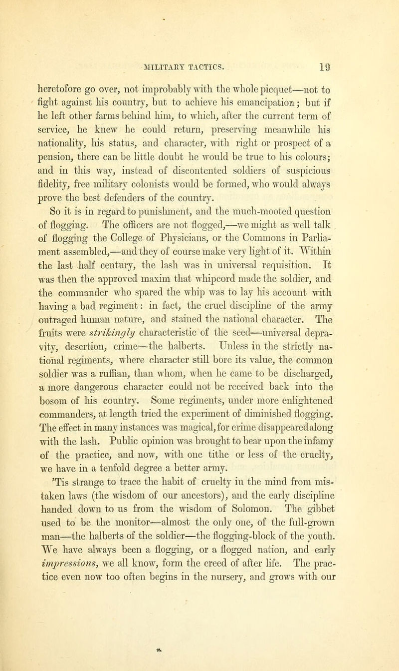heretofore go over, not improbably with the whole picquet—not to fight against Ms country, but to achieve Ins emancipation; but if he left other farms behind him, to which, after the current term of service, he knew he could return, preserving meanwhile his nationality, his status, and character, with right or prospect of a pension, there can be little doubt he would be true to his colours; and in this way, instead of discontented soldiers of suspicious fidelity, free military colonists would be formed, who would always prove the best defenders of the country. So it is in regard to punishment, and the much-mooted question of flogging. The officers are not flogged,—we might as well talk of flogging the College of Physicians, or the Commons in Parlia- ment assembled,—and they of course make very light of it. Within the last half century, the lash was in universal requisition. It was then the approved maxim that whipcord made the soldier, and the commander who spared the whip was to lay Iris account with having a bad regiment: in fact, the cruel discipline of the army outraged human nature, and stained the national character. The fruits were strikingly characteristic of the seed—universal depra- vity, desertion, crime—the halberts. Unless in the strictly na- tional regiments, where character still bore its value, the common soldier was a ruffian, than whom, when he came to be discharged, a more dangerous character could not be received back into the bosom of his country. Some regiments, under more enlightened commanders, at length tried the experiment of diminished flogging. The effect in many instances was magical, for crime disappeared along with the lash. Public opinion was brought to bear upon the infamy of the practice, and now, with one tithe or less of the cruelty, we have in a tenfold degree a better army. Pis strange to trace the habit of cruelty iu the mind from mis- taken laws (the wisdom of our ancestors), and the early discipline handed down to us from the wisdom of Solomon. The gibbet used to be the monitor—almost the only one, of the full-grown man—the halberts of the soldier—the flogging-block of the youth. We have always been a flogging, or a flogged nation, and early impressions, we all know, form the creed of after life. The prac- tice even now too often begins in the nursery, and grows with our