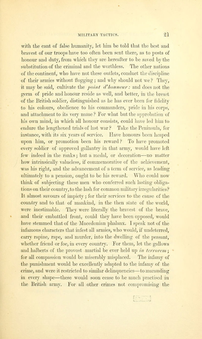 with the cant of false humanity, let him be told that the best and bravest of our troops have too often been sent there, as to posts of honour and duty, from which they are hereafter to be saved by the substitution of the criminal and the worthless. The other nations of the continent, who have not these outlets, conduct the discipline of then armies without flogging ; and why should not we ? The}7, it may be said, cultivate the point d'honneur: and does not the germ of pride and honour reside as well, and better, in the breast of the British soldier, distinguished as he has ever been for fidelity to his colours, obedience to his commanders, pride in his corps, and attachment to its very name ? For what but the approbation of his own mind, in which all honour consists, could have led him to endure the lengthened trials of last war ? Take the Peninsula, for instance, with its six years of service. Have honours been heaped upon him, or promotion been his reward? To have promoted eveiy soldier of approved gallantry in that army, would have left few indeed in the ranks; but a medal, or decoration—no matter how intrinsically valueless, if commemorative of the achievement, was his right, and the advancement of a term of service, as leading ultimately to a pension, ought to be Ins reward. Who could now think of subjecting these men who conferred such lasting obliga- tions on their country, to the lash for common military irregularities? It almost savours of impiety; for their services to- the cause of the country and to that of mankind, in the then state of the world, were inestimable. They were literally the bravest of the brave, and their embattled front, could they have been opposed, would have stemmed that of the Macedonian phalanx. I speak not of the infamous characters that infest all armies, who woidd, if undeterred, carry rapine, rape, and murder, into the dwelling of the peasant, whether friend or foe, in every country. For them, let the gallows and halberts of the provost martial be ever held up in terrorem; for all compassion would be miserably misplaced. The infamy of the punishment would be excellently adapted to the infamy of the crime, and were it restricted to similar delinquencies—to marauding in every shape—these would soon cease to be much practised in the British army. Tor all other crimes not compromising the