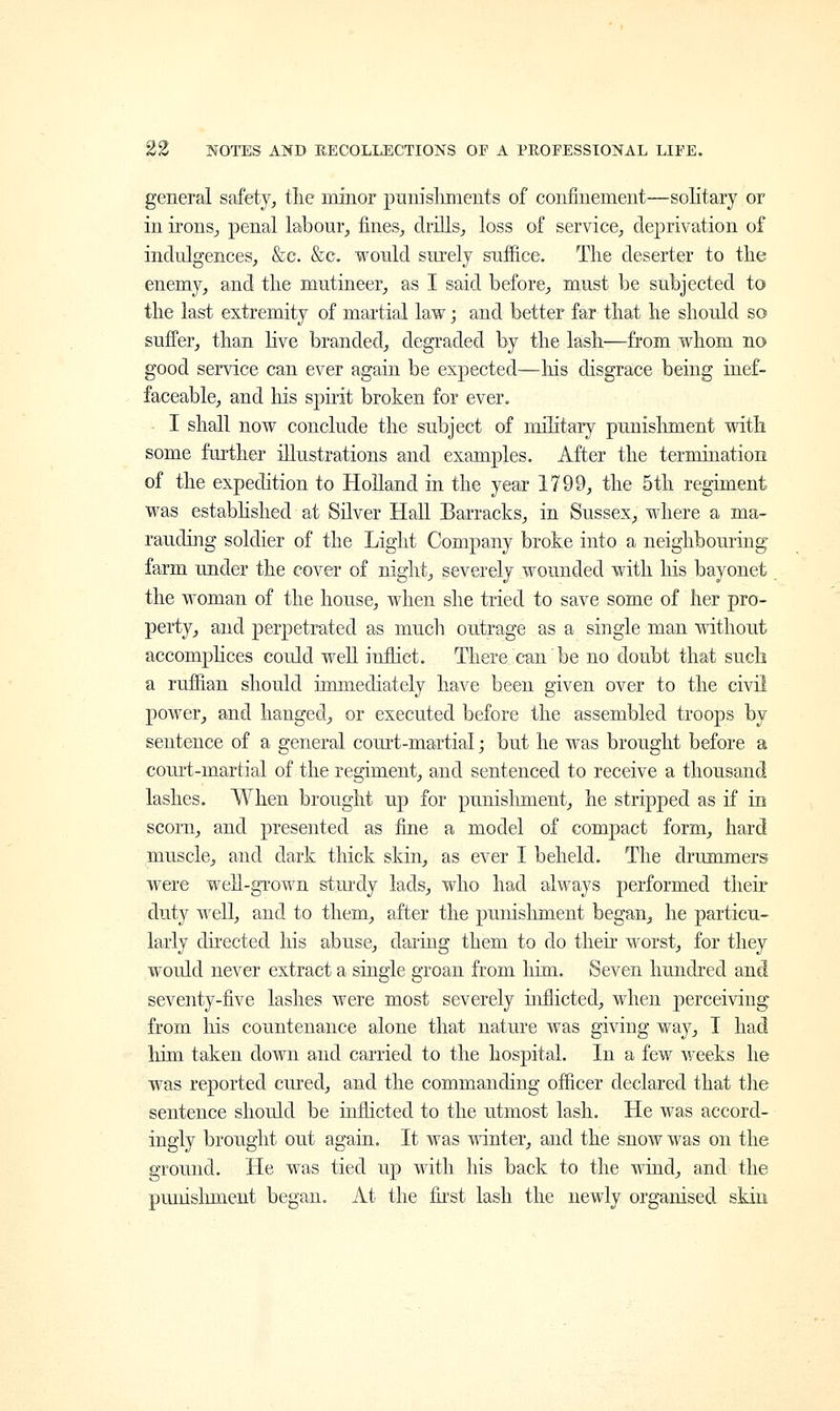 general safety, the minor punishments of confinement—solitary or in irons, penal labour, fines, drills, loss of service, deprivation of indulgences, &e. &c would surely suffice. The deserter to the enemy, and the mutineer, as I said before, must be subjected to the last extremity of martial law; and better far that he should so suffer, than live branded, degraded by the lash—from whom no good service can ever again be expected—Ins disgrace being inef- faceable, and Ms spirit broken for ever. I shall now conclude the subject of military punishment with some further illustrations and examples. After the termination of the expedition to Holland in the year 1799, the 5th regiment was established at Silver Hall Barracks, in Sussex, where a ma- rauding soldier of the Light Company broke into a neighbouring farm under the cover of night, severely wounded with his bayonet the woman of the house, when she tried to save some of her pro- perty, and perpetrated as much outrage as a single man without accomplices could well inflict. There can be no doubt that such a ruffian should immediately have been given over to the civil power, and hanged, or executed before the assembled troops by sentence of a general court-martial; but he was brought before a court-martial of the regiment, and sentenced to receive a thousand lashes. When brought up for punishment, he stripped as if in scorn, and presented as fine a model of compact form, hard muscle, and dark thick skin, as ever I beheld. The drummers were well-grown sturdy lads, who had always performed their duty well, and to them, after the punishment began, he particu- larly directed his abuse, daring them to do their worst, for they would never extract a single groan from him. Seven hundred and seventy-five lashes were most severely inflicted, when perceiving from Iris countenance alone that nature was giving way, I had him taken down and carried to the hospital. In a few weeks he was reported cured, and the commanding officer declared that the sentence should be inflicted to the utmost lash. He was accord- ingly brought out again. It was winter, and the snow was on the ground. He was tied up with his back to the wind, and the punishment began. At the first lash the newly organised skin