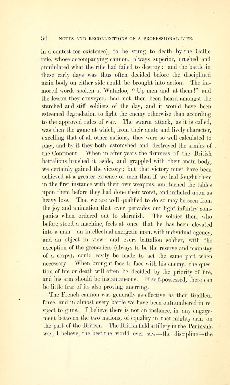 in a contest for existence), to be stung to death by the Gallic rifle, whose accompanying cannon, always superior, crushed and annihilated what the rifle had failed to destroy: and the battle in these early days was thus often decided before the disciplined main body on either side could be brought into action. The im- mortal words spoken at Waterloo,  Up men and at them V and the lesson they conveyed, had not then been heard amongst the starched and stiff soldiers of the day, and it would have been esteemed degradation to fight the enemy otherwise than according to the approved rules of war. The swarm attack, as it is called, was then the game at which, from their acute and lively character, excelling that of all other nations, they were so well calculated to play, and by it they both astonished and destroyed the armies of the Continent. When in after years the firmness of the British battalions brushed it aside, and grappled with their main body, we certainly gained the victory; but that victory must have been achieved at a greater expense of men than if we had fought them in the first instance with their own weapons, and turned the tables upon them before they had done their worst, and inflicted upon us heavy loss. That we are well qualified to do so may be seen from the joy and animation that ever pervades our light infantry com- panies when ordered out to skirmish. The soldier then, who before stood a machine, feels at once that he has been elevated into a man—an intellectual energetic man, with individual agency, and an object in view : and every battalion soldier, with the exception of the grenadiers (always to be the reserve and mainstay of a corps), could easily be made to act the same part when necessary. When brought face to face with Ms enemy, the ques- tion of life or death will often be decided by the priority of fire, and his arm should be instantaneous. If self-possessed, there can be little fear of its also proving unerring. The French cannon was generally as effective as their tirailleur force, and in almost every battle we have been outnumbered in re- spect to guns. I believe there is not an instance, in any engage- ment between the two nations, of equality in that mighty arm on the part of the British. The British field artillery in the Peninsula was, I believe, the best the world ever saw—the discipline—the