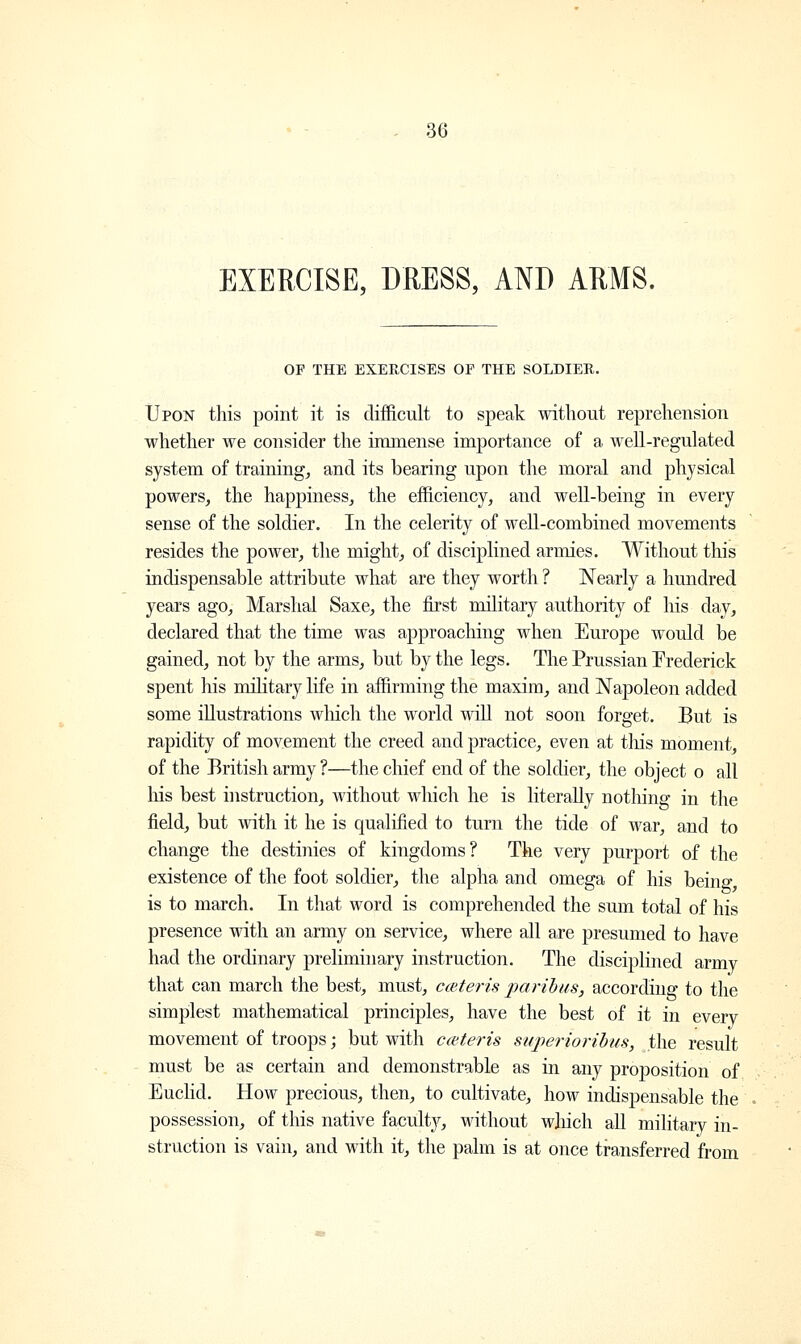 EXERCISE, DRESS, AND ARMS. OP THE EXERCISES OF THE SOLDIER. Upon this point it is difficult to speak without reprehension whether we consider the immense importance of a well-regulated system of training, and its bearing upon the moral and physical powers, the happiness, the efficiency, and well-being in every sense of the soldier. In the celerity of well-combined movements resides the power, the might, of disciplined armies. Without this indispensable attribute what are they worth ? Nearly a hundred years ago, Marshal Saxe, the first military authority of his day, declared that the time was approaching when Europe would be gained, not by the arms, but by the legs. The Prussian Frederick spent his military life in affirming the maxim, and Napoleon added some illustrations which the world will not soon forget. But is rapidity of movement the creed and practice, even at tins moment, of the British army ?—the chief end of the soldier, the object o all his best instruction, without which he is literally nothing in the field, but with it he is qualified to turn the tide of war, and to change the destinies of kingdoms? The very purport of the existence of the foot soldier, the alpha and omega of his being is to march. In that word is comprehended the sum total of his presence with an army on service, where all are presumed to have had the ordinary preliminary instruction. The disciplined army that can march the best, must, ceteris paribus, according to the simplest mathematical principles, have the best of it in every movement of troops; but with ceteris superioribus, the result must be as certain and demonstrable as in any proposition of Euclid. How precious, then, to cultivate, how indispensable the possession, of this native faculty, without which all military in- struction is vain, and with it, the palm is at once transferred from