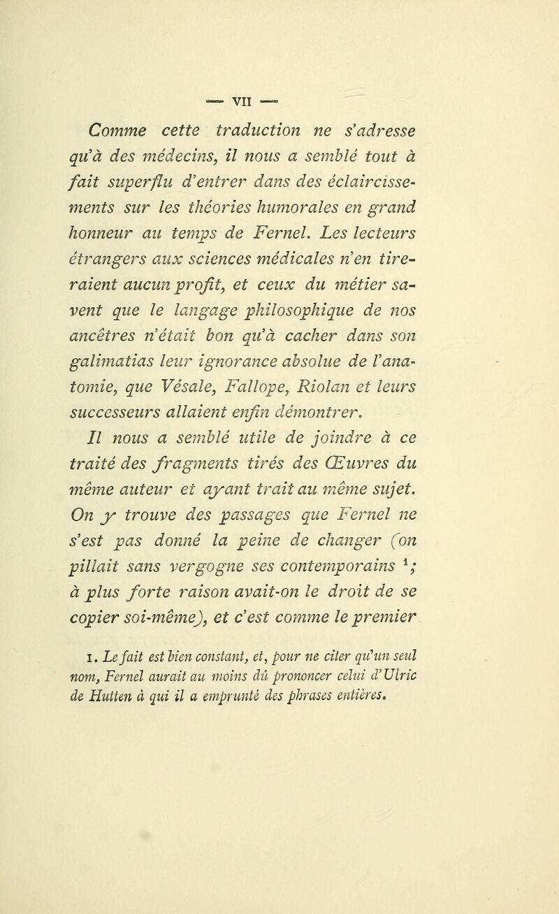 Comme cette traduction ne s'adresse qu'à des médecins, il nous a semblé tout à fait superflu d'entrer dans des éclaircisse- ments sur les théories humorales en grand honneur au temps de Fernel. Les lecteurs étrangers aux sciences médicales n'en tire- raient aucun profit, et ceux du métier sa- vent que le langage philosophique de nos ancêtres n'était bon qu'à cacher dans son galimatias leur ignorance absolue de Varia- tomie, que Vésale, Fallope, Riolan et leurs successeurs allaient enfin démontrer. Il nous a semblé utile de joindre à ce traité des fragments tirés des Œuvres du même auteur et ayant trait au même sujet. On y trouve des passages que Fernel ne s'est pas donné la peine de changer (on pillait sans vergogne ses contemporains 1; à plus forte raison avait-on le droit de se copier soi-même), et c'est comme le premier I. Le fait est lien constant, et, pour ne citer qu'un seul nom, Fernel aurait au moins dû prononcer celui d'Ulric de Hutten à qui il a emprunté des phrases entières.