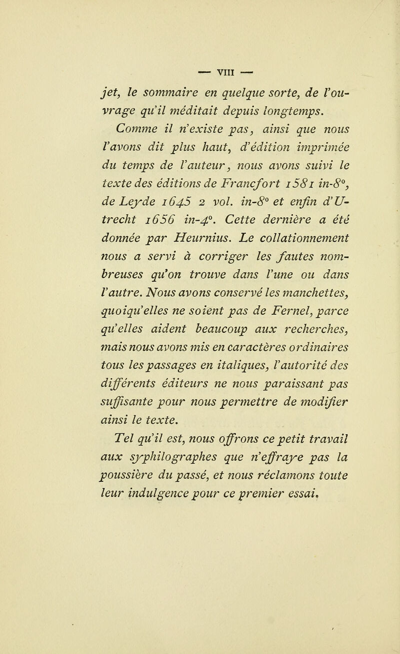 jet, le sommaire en quelque sorte, de l'ou- vrage qu'il méditait depuis longtemps. Comme il n'existe pas, ainsi que nous l'avons dit plus haut, d'édition imprimée du temps de l'auteur, nous avons suivi le texte des éditions de Francfort i58i in-8°, de Leyde 1645 2 vol. in-8° et enfin d'U- trecht 1656 in-40. Cette dernière a été donnée par Heurnius. Le collationnement nous a servi à corriger les fautes nom- breuses qu*on trouve dans l'une ou dans l'autre. Nous avons conservé les manchettes, quoiqu'elles ne soient pas de Fernel, parce qu'elles aident beaucoup aux recherches, mais nous avons mis en caractères ordinaires tous les passages en italiques, l'autorité des différents éditeurs ne nous paraissant pas suffisante pour nous permettre de modifier ainsi le texte. Tel qu'il est, nous offrons ce petit travail aux syphilo graphes que n'effraye pas la poussière du passé, et nous réclamons toute leur indulgence pour ce premier essai.