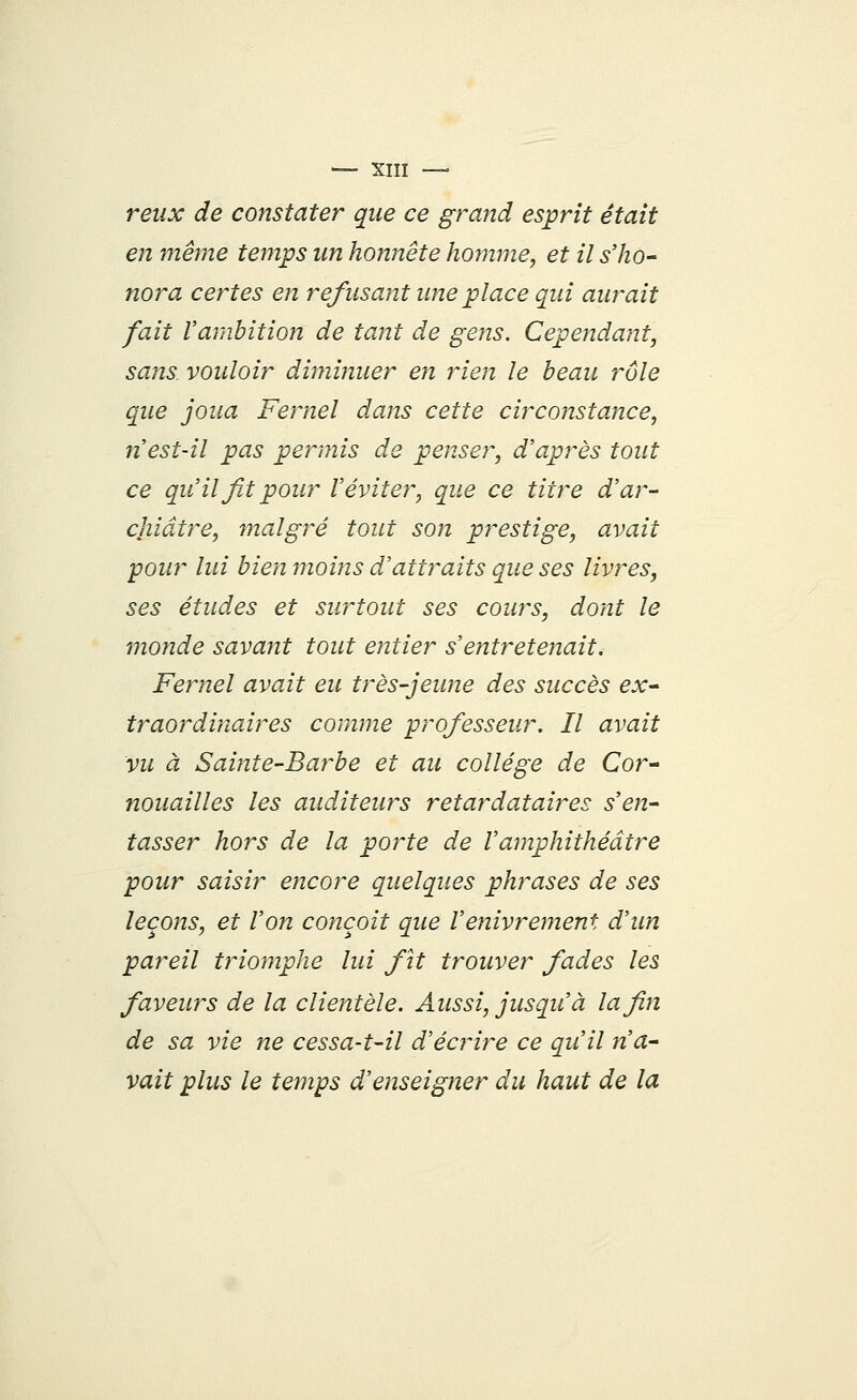 reux de constater que ce grand esprit était en même temps un honnête homme, et il s'ho- nora certes en refusant une place qui aurait fait l'ambition de tant de gens. Cependant, sans, vouloir diminuer en rien le beau rôle que joua Fernel dans cette circonstance, n'est-il pas permis de penser, d'après tout ce qu'il fit pour l'éviter, que ce titre d'ar- chiâtre, malgré tout son prestige, avait pour lui bien moins d'attraits que ses livres, ses études et surtout ses cours, dont le monde savant tout entier s'entretenait. Fernel avait eu très-jeune des succès ex- traordinaires comme professeur. Il avait vu à Sainte-Barbe et au collège de Cor- nouailles les auditeurs retardataires s'en- tasser hors de la porte de l'amphithéâtre pour saisir encore quelques phrases de ses leçons, et l'on conçoit que l'enivrement d'un pareil triomphe lui fit trouver fades les faveurs de la clientèle. Aussi, jusqu'à la fin de sa vie ne cessa-t-il d'écrire ce qu'il n'a- vait plus le temps d'enseigner du haut de la