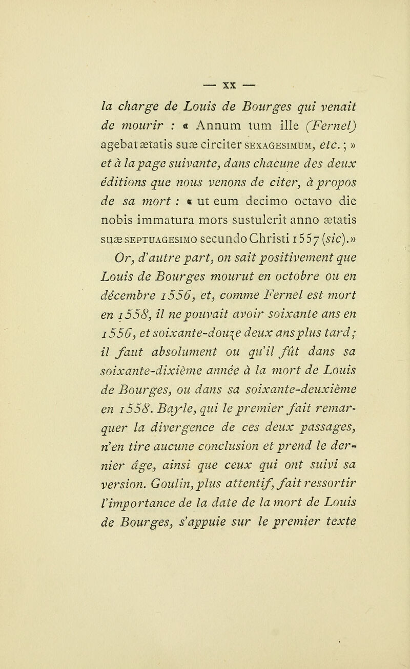 la charge de Louis de Bourges qui venait de mourir : <t Annum tum ille (Fernel) agebatœtatis suae circiter sexagesimum, etc. ; » et à la page suivante, dans chacune des deux éditions que nous venons de citer, à propos de sa mort : « ut eum decimo octavo die nobis immatura mors sustulerit anno astatis suae septuagesimo secundo Ghristi 15 5 7 (sic). » Or, d'autre part, on sait positivement que Louis de Bourges mourut en octobre ou en décembre i556, et, comme Fernel est mort en i558, il ne pouvait avoir soixante ans en i556, et soixante-dou\e deux ans plus tard; il faut absolument ou qu'il fût dans sa soixante-dixième année à la mort de Louis de Bourges, ou dans sa soixante-deuxième en i558. Bayle, qui le premier fait remar- quer la divergence de ces deux passages, n'en tire aucune conclusion et prend le der- nier âge, ainsi que ceux qui ont suivi sa version. Goulin,plus attentif, fait ressortir l'importance de la date de la mort de Louis de Bourges, s'appuie sur le premier texte