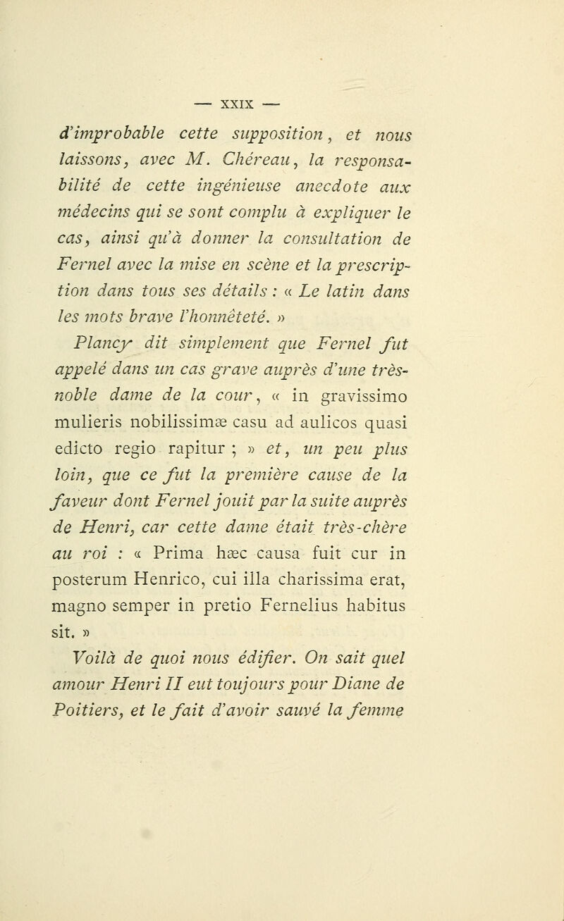 d'improbable cette supposition, et nous laissons, avec M. Chéreau, la responsa- bilité de cette ingénieuse anecdote aux médecins qui se sont complu à expliquer le cas, ainsi qu'à donner la consultation de Fernel avec la mise en scène et la prescrip- tion dans tous ses détails : « Le latin dans les mots brave l'honnêteté. » Plancy dit simplement que Fernel fut appelé dans un cas grave auprès d'une très- noble dame de la cour, « in gravissimo mulieris nobilissimœ casu ad aulicos quasi edicto regio rapitur ; » et, un peu plus loin, que ce fut la première cause de la faveur dont Fernel jouit par la suite auprès de Henri, car cette dame était très-chère au roi : « Prima haec causa fuit cur in posterum Henrico, cui illa charissima erat, magno semper in pretio Fernelius habitus sit. » Voilà de quoi nous édifier. On sait quel amour Henri II eut toujours pour Diane de Poitiers, et le fait d'avoir sauvé la femme