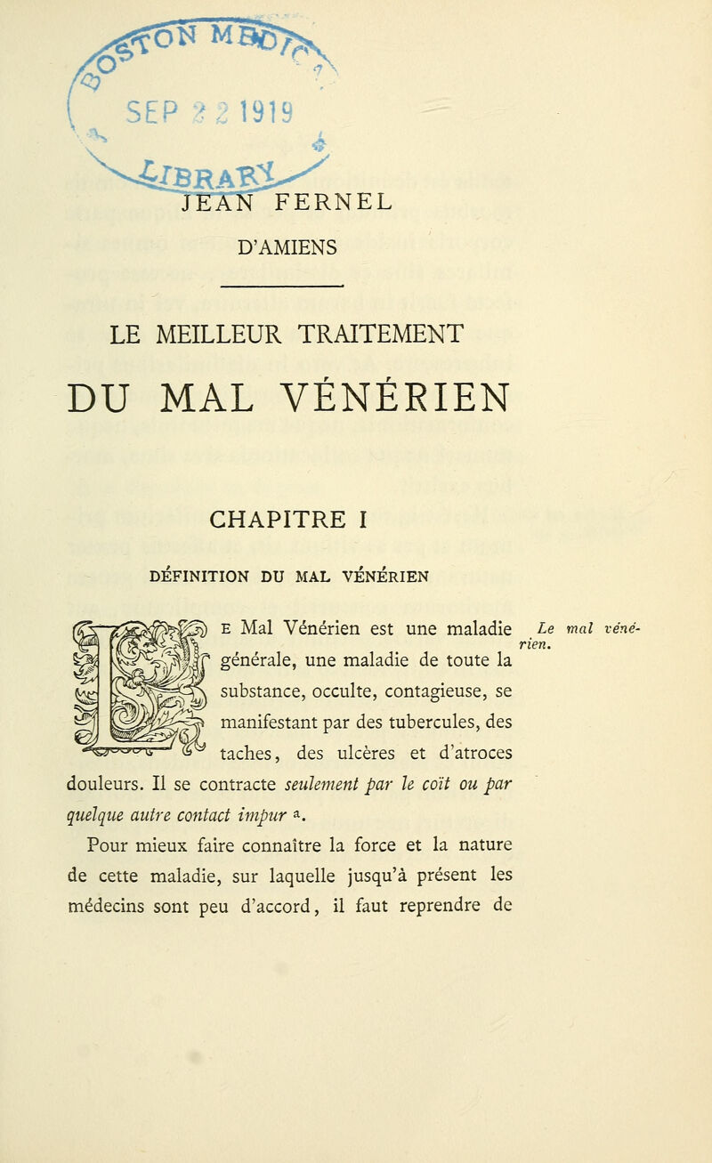 rfQK MB6> SEP 2 2 1919 4SRA«£ FERNEL D'AMIENS LE MEILLEUR TRAITEMENT DU MAL VÉNÉRIEN CHAPITRE I DEFINITION DU MAL VENERIEN e Mal Vénérien est une maladie Le mal véné- rien. générale, une maladie de toute la substance, occulte, contagieuse, se manifestant par des tubercules, des taches, des ulcères et d'atroces douleurs. Il se contracte seulement par le coït ou par quelque autre contact impur a. Pour mieux faire connaître la force et la nature de cette maladie, sur laquelle jusqu'à présent les médecins sont peu d'accord, il faut reprendre de