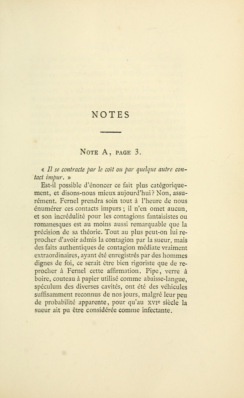 NOTES Note A, page 3. « i7 se contracte par le coït ou par quelque autre con- tact impur. » Est-il possible d'énoncer ce fait plus catégorique- ment, et disons-nous mieux aujourd'hui? Non, assu- rément. Fernel prendra soin tout à l'heure de nous énumérer ces contacts impurs ; il n'en omet aucun, et son incrédulité pour les contagions fantaisistes ou romanesques est au moins aussi remarquable que la précision de sa théorie. Tout au plus peut-on lui re- procher d'avoir admis la contagion par la sueur, mais des faits authentiques de contagion médiate vraiment extraordinaires, ayant été enregistrés par des hommes dignes de foi, ce serait être bien rigoriste que de re- procher à Fernel cette affirmation. Pipe, verre à boire, couteau à papier utilisé comme abaisse-langue, spéculum des diverses cavités, ont été des véhicules suffisamment reconnus de nos jours, malgré leur peu de probabilité apparente, pour qu'au xvie siècle la sueur ait pu être considérée comme infectante.