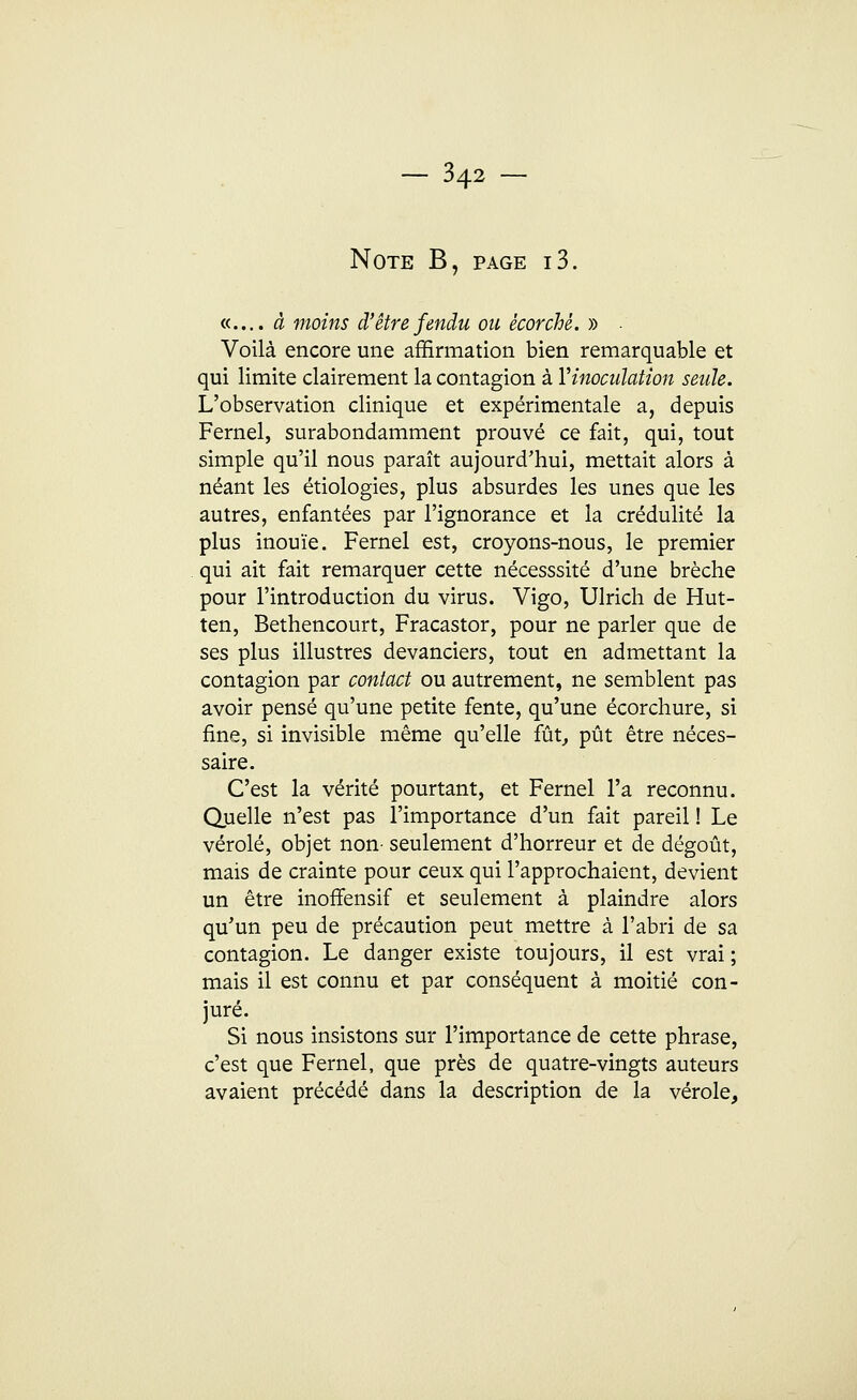 Note B, page i3. «.... à moins d'être fendu ou ècorchè. » • Voilà encore une affirmation bien remarquable et qui limite clairement la contagion à Y inoculation seule. L'observation clinique et expérimentale a, depuis Fernel, surabondamment prouvé ce fait, qui, tout simple qu'il nous paraît aujourd'hui, mettait alors à néant les étiologies, plus absurdes les unes que les autres, enfantées par l'ignorance et la crédulité la plus inouïe. Fernel est, croyons-nous, le premier qui ait fait remarquer cette nécesssité d'une brèche pour l'introduction du virus. Vigo, Ulrich de Hut- ten, Bethencourt, Fracastor, pour ne parler que de ses plus illustres devanciers, tout en admettant la contagion par contact ou autrement, ne semblent pas avoir pensé qu'une petite fente, qu'une écorchure, si fine, si invisible même qu'elle fût, pût être néces- saire. C'est la vérité pourtant, et Fernel l'a reconnu. Quelle n'est pas l'importance d'un fait pareil ! Le vérole, objet non- seulement d'horreur et de dégoût, mais de crainte pour ceux qui l'approchaient, devient un être inorTensif et seulement à plaindre alors qu'un peu de précaution peut mettre à l'abri de sa contagion. Le danger existe toujours, il est vrai ; mais il est connu et par conséquent à moitié con- juré. Si nous insistons sur l'importance de cette phrase, c'est que Fernel, que près de quatre-vingts auteurs avaient précédé dans la description de la vérole,