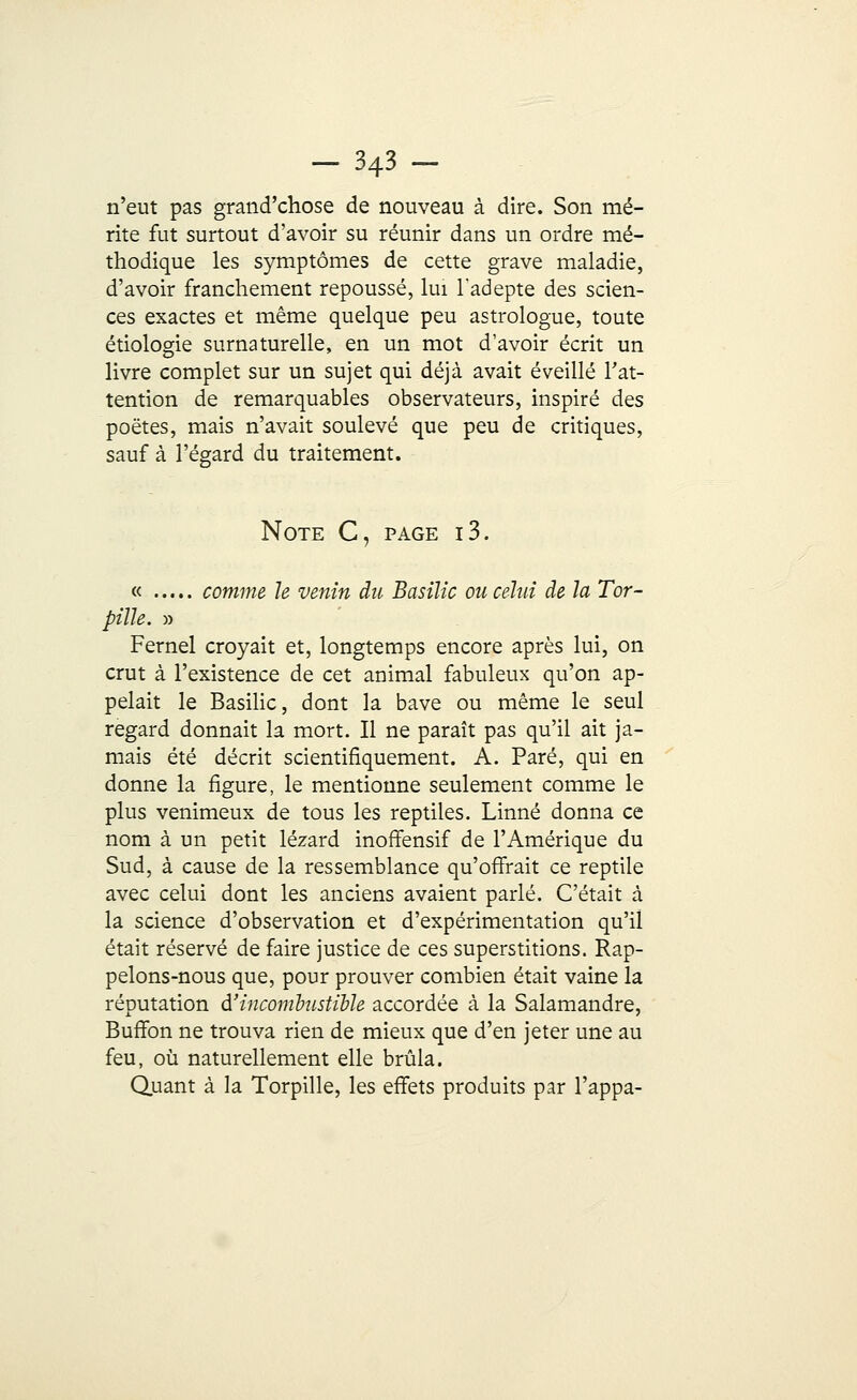 n'eut pas grand'chose de nouveau à dire. Son mé- rite fut surtout d'avoir su réunir dans un ordre mé- thodique les symptômes de cette grave maladie, d'avoir franchement repoussé, lui l'adepte des scien- ces exactes et même quelque peu astrologue, toute étiologie surnaturelle, en un mot d'avoir écrit un livre complet sur un sujet qui déjà avait éveillé l'at- tention de remarquables observateurs, inspiré des poètes, mais n'avait soulevé que peu de critiques, sauf à l'égard du traitement. Note C, page i3. « comme le venin du Basilic ou celui de la Tor- pille. » Fernel croyait et, longtemps encore après lui, on crut à l'existence de cet animal fabuleux qu'on ap- pelait le Basilic, dont la bave ou même le seul regard donnait la mort. Il ne paraît pas qu'il ait ja- mais été décrit scientifiquement. A. Paré, qui en donne la figure, le mentionne seulement comme le plus venimeux de tous les reptiles. Linné donna ce nom à un petit lézard inoffensif de l'Amérique du Sud, à cause de la ressemblance qu'offrait ce reptile avec celui dont les anciens avaient parlé. C'était à la science d'observation et d'expérimentation qu'il était réservé de faire justice de ces superstitions. Rap- pelons-nous que, pour prouver combien était vaine la réputation â'incombustibh accordée à la Salamandre, Buffon ne trouva rien de mieux que d'en jeter une au feu, où naturellement elle brûla. Quant à la Torpille, les effets produits par l'appa-
