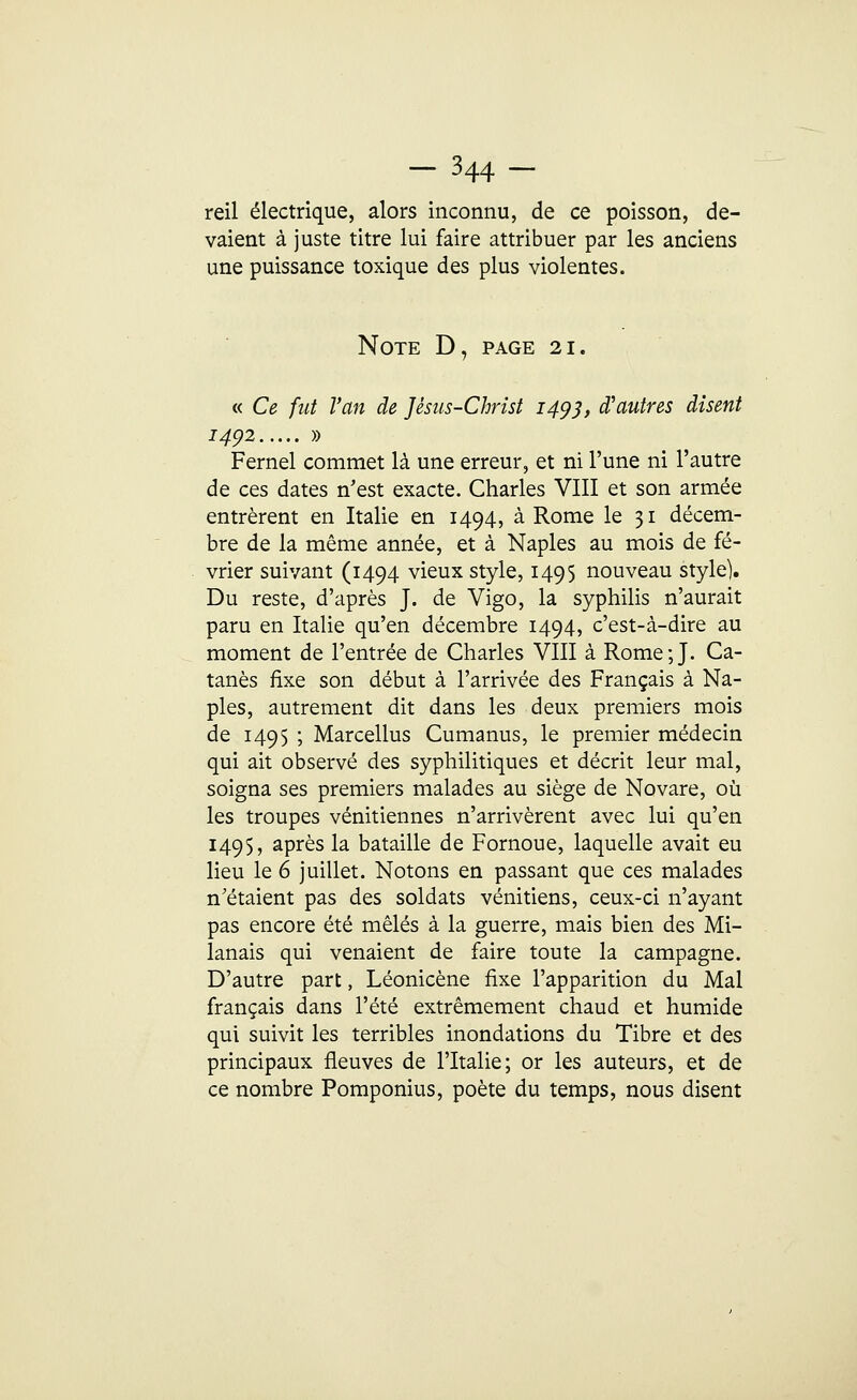 reil électrique, alors inconnu, de ce poisson, de- vaient à juste titre lui faire attribuer par les anciens une puissance toxique des plus violentes. Note D, page 21. « Ce fut l'an de Jésus-Christ 1493, d'autres disent 1492 » Fernel commet là une erreur, et ni l'une ni l'autre de ces dates n'est exacte. Charles VIII et son armée entrèrent en Italie en 1494, à Rome le 31 décem- bre de la même année, et à Naples au mois de fé- vrier suivant (1494 vieux style, 1495 nouveau style). Du reste, d'après J. de Vigo, la syphilis n'aurait paru en Italie qu'en décembre 1494, c'est-à-dire au moment de l'entrée de Charles VIII à Rome;J. Ca- tanès fixe son début à l'arrivée des Français à Na- ples, autrement dit dans les deux premiers mois de 1495 ; Marcellus Cumanus, le premier médecin qui ait observé des syphilitiques et décrit leur mal, soigna ses premiers malades au siège de Novare, où les troupes vénitiennes n'arrivèrent avec lui qu'en 1495, après la bataille de Fornoue, laquelle avait eu lieu le 6 juillet. Notons en passant que ces malades n'étaient pas des soldats vénitiens, ceux-ci n'ayant pas encore été mêlés à la guerre, mais bien des Mi- lanais qui venaient de faire toute la campagne. D'autre part, Léonicène fixe l'apparition du Mal français dans l'été extrêmement chaud et humide qui suivit les terribles inondations du Tibre et des principaux fleuves de l'Italie; or les auteurs, et de ce nombre Pomponius, poète du temps, nous disent