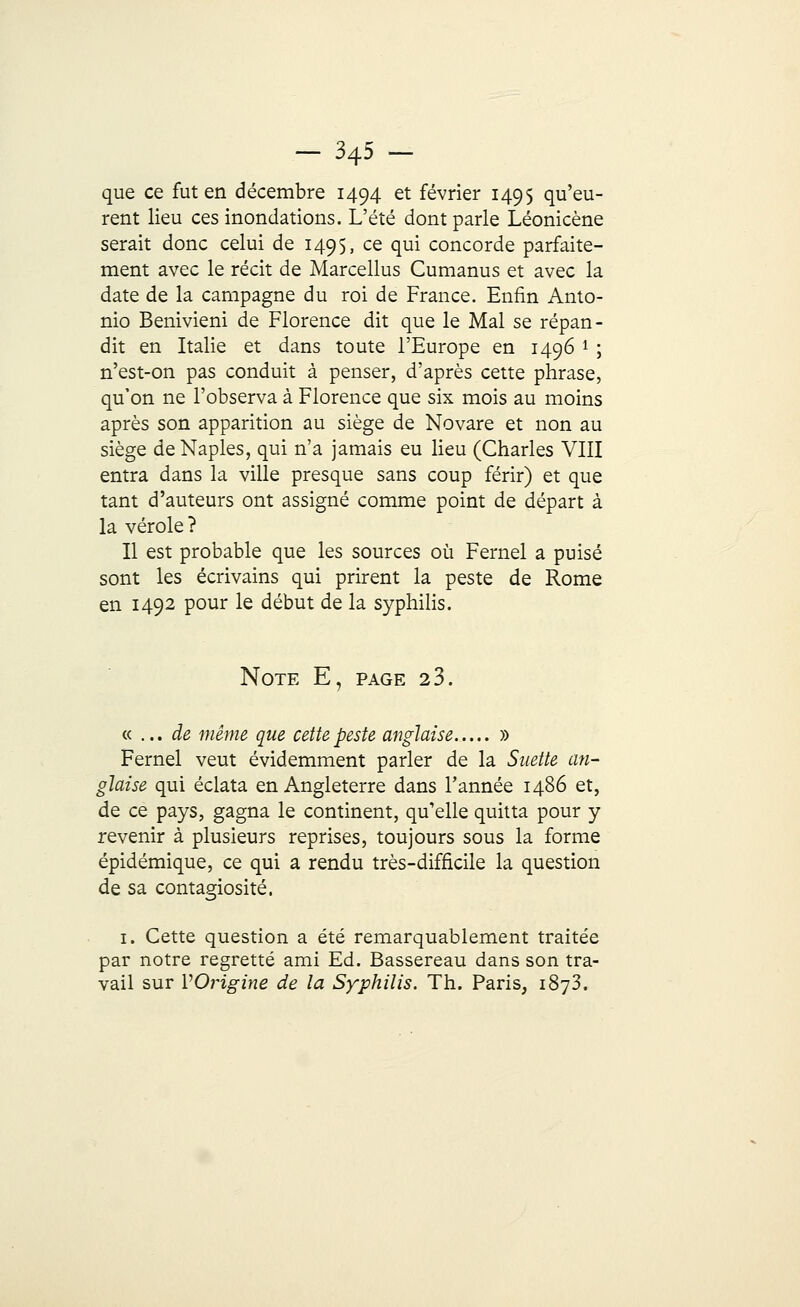 que ce fut en décembre 1494 et février 1495 qu'eu- rent lieu ces inondations. L'été dont parle Léonicène serait donc celui de 1495, ce qui concorde parfaite- ment avec le récit de Marcellus Cumanus et avec la date de la campagne du roi de France. Enfin Anto- nio Benivieni de Florence dit que le Mal se répan- dit en Italie et dans toute l'Europe en 1496 l ; n'est-on pas conduit à penser, d'après cette phrase, qu'on ne l'observa à Florence que six mois au moins après son apparition au siège de Novare et non au siège de Naples, qui n'a jamais eu lieu (Charles VIII entra dans la ville presque sans coup férir) et que tant d'auteurs ont assigné comme point de départ à la vérole? Il est probable que les sources où Fernel a puisé sont les écrivains qui prirent la peste de Rome en 1492 pour le début de la syphilis. Note E, page 23. « ... de même que cette peste anglaise » Fernel veut évidemment parler de la Suette an- glaise qui éclata en Angleterre dans Tannée i486 et, de ce pays, gagna le continent, qu'elle quitta pour y revenir à plusieurs reprises, toujours sous la forme épidémique, ce qui a rendu très-difficile la question de sa contagiosité. 1. Cette question a été remarquablement traitée par notre regretté ami Ed. Bassereau dans son tra- vail sur VOrigine de la Syphilis. Th. Paris, 1873.