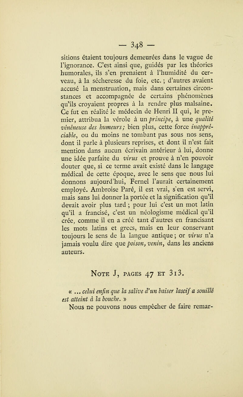skions étaient toujours demeurées dans le vague de l'ignorance. C'est ainsi que, guidés par les théories humorales, ils s'en prenaient à l'humidité du cer- veau, à la sécheresse du foie, etc. ; d'autres avaient accusé la menstruation, mais dans certaines circon- stances et accompagnée de certains phénomènes qu'ils croyaient propres à la rendre plus malsaine. Ce fut en réalité le médecin de Henri II qui, le pre- mier, attribua la vérole à un principe, à une qualité vénéneuse des humeurs; bien plus, cette force inappré- ciable, ou du moins ne tombant pas sous nos sens, dont il parle à plusieurs reprises, et dont il n'est fait mention dans aucun écrivain antérieur à lui, donne une idée parfaite du virus et prouve à n'en pouvoir douter que, si ce terme avait existé dans le langage médical de cette époque, avec le sens que nous lui donnons aujourd'hui, Fernel l'aurait certainement employé. Ambroise Paré, il est vrai, s'en est servi, mais sans lui donner la portée et la signification qu'il devait avoir plus tard ; pour lui c'est un mot latin qu'il a francisé, c'est un néologisme médical qu'il crée, comme il en a créé tant d'autres en francisant les mots latins et grecs, mais en leur conservant toujours le sens de la langue antique ; or virus n'a jamais voulu dire que poison, venin, dans les anciens auteurs. Note J, pages 47 et 313. « .., celui enfin que la salive d'un baiser lascif a souillé est atteint à la bouche. » Nous ne pouvons nous empêcher de faire remar-