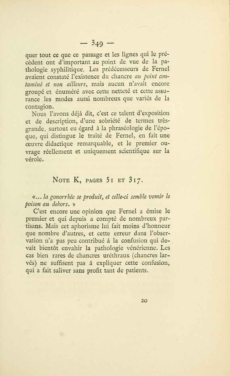 — ^49 — quer tout ce que ce passage et les lignes qui le pré- cèdent ont d'important au point de vue de la pa- thologie syphilitique. Les prédécesseurs de Fernel avaient constaté l'existence du chancre au point con- taminé, et non ailleurs, mais aucun n'avait encore groupé et énuméré avec cette netteté et cette assu- rance les modes aussi nombreux que variés de la contagion. Nous l'avons déjà dit, c'est ce talent d'exposition et de description, d'une sobriété de termes très- grande, surtout eu égard à la phraséologie de l'épo- que, qui distingue le traité de Fernel, en fait une œuvre didactique remarquable, et le premier ou- vrage réellement et uniquement scientifique sur la vérole. Note K, pages 5i et Si y. «... la gonorrhèe se produit, et celle-ci semble vomir le poison au dehors. » C'est encore une opinion que Fernel a émise le premier et qui depuis a compté de nombreux par- tisans. Mais cet aphorisme lui fait moins d'honneur que nombre d'autres, et cette erreur dans l'obser- vation n'a pas peu contribué à la confusion qui de- vait bientôt envahir la pathologie vénérienne. Les cas bien rares de chancres uréthraux (chancres lar- vés) ne suffisent pas à expliquer cette confusion, qui a fait saliver sans profit tant de patients. 20