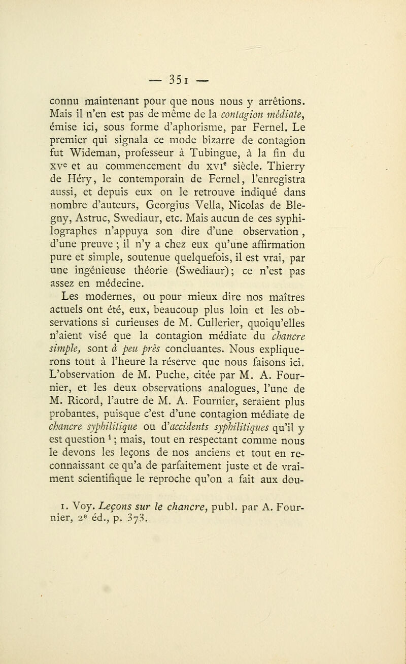connu maintenant pour que nous nous y arrêtions. Mais il n'en est pas de même de la contagion médiate, émise ici, sous forme d'aphorisme, par Fernel. Le premier qui signala ce mode bizarre de contagion fut Wideman, professeur à Tubingue, à la fin du XVe et au commencement du xvie siècle. Thierry de Héry, le contemporain de Fernel, l'enregistra aussi, et depuis eux on le retrouve indiqué dans nombre d'auteurs, Georgius Vella, Nicolas de Ble- gny, Astruc, Swediaur, etc. Mais aucun de ces syphi- lographes n'appuya son dire d'une observation, d'une preuve ; il n'y a chez eux qu'une affirmation pure et simple, soutenue quelquefois, il est vrai, par une ingénieuse théorie (Swediaur); ce n'est pas assez en médecine. Les modernes, ou pour mieux dire nos maîtres actuels ont été, eux, beaucoup plus loin et les ob- servations si curieuses de M. Cullerier, quoiqu'elles n'aient visé que la contagion médiate du chancre simple, sont à peu près concluantes. Nous explique- rons tout à l'heure la réserve que nous faisons ici. L'observation de M. Puche, citée par M. A. Four- nier, et les deux observations analogues, l'une de M. Ricord, l'autre de M. A. Fournier, seraient plus probantes, puisque c'est d'une contagion médiate de chancre syphilitique ou d'accidents syphilitiques qu'il y est question 1 ; mais, tout en respectant comme nous le devons les leçons de nos anciens et tout en re- connaissant ce qu'a de parfaitement juste et de vrai- ment scientifique le reproche qu'on a fait aux dou- i. Voy. Leçons sur le chancre, publ. par A. Four- nier, 2e éd., p. 373.