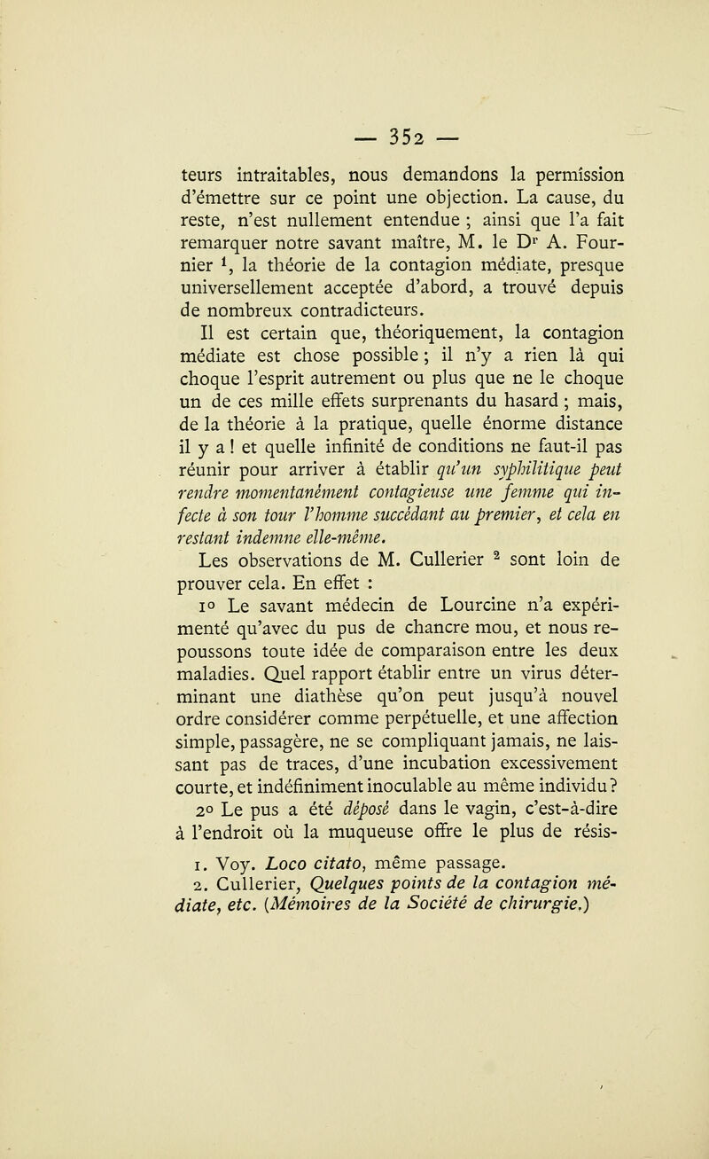 teurs intraitables, nous demandons la permission d'émettre sur ce point une objection. La cause, du reste, n'est nullement entendue ; ainsi que l'a fait remarquer notre savant maître, M. le Dr A. Four- nier 1, la théorie de la contagion médiate, presque universellement acceptée d'abord, a trouvé depuis de nombreux contradicteurs. Il est certain que, théoriquement, la contagion médiate est chose possible ; il n'y a rien là qui choque l'esprit autrement ou plus que ne le choque un de ces mille effets surprenants du hasard ; mais, de la théorie à la pratique, quelle énorme distance il y a ! et quelle infinité de conditions ne faut-il pas réunir pour arriver à établir qu'un syphilitique peut rendre momentanément contagieuse une femme qui in- fecte à son tour l'homme succédant au premier, et cela en restant indemne elle-même. Les observations de M. Cullerier 2 sont loin de prouver cela. En effet : i° Le savant médecin de Lourcine n'a expéri- menté qu'avec du pus de chancre mou, et nous re- poussons toute idée de comparaison entre les deux maladies. Quel rapport établir entre un virus déter- minant une diathèse qu'on peut jusqu'à nouvel ordre considérer comme perpétuelle, et une affection simple, passagère, ne se compliquant jamais, ne lais- sant pas de traces, d'une incubation excessivement courte, et indéfiniment inoculable au même individu? 20 Le pus a été déposé dans le vagin, c'est-à-dire à l'endroit où la muqueuse offre le plus de résis- i. Voy. Loco citato, même passage. 2. Cullerier, Quelques points de la contagion mé- diate, etc. {Mémoires de la Société de chirurgie.)