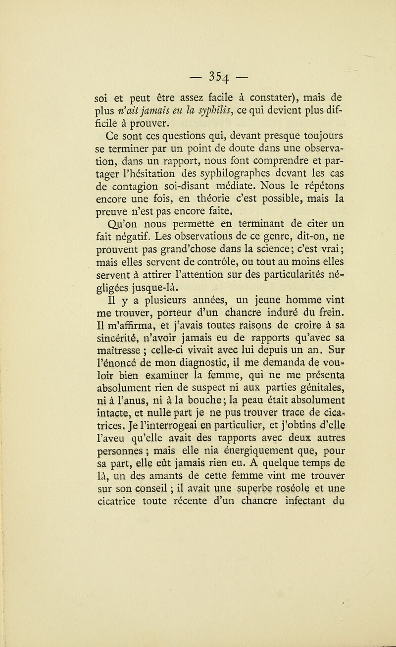 - 354- soi et peut être assez facile à constater), mais de plus n'ait jamais eu la syphilis, ce qui devient plus dif- ficile à prouver. Ce sont ces questions qui, devant presque toujours se terminer par un point de doute dans une observa- tion, dans un rapport, nous font comprendre et par- tager l'hésitation des syphilographes devant les cas de contagion soi-disant médiate. Nous le répétons encore une fois, en théorie c'est possible, mais la preuve n'est pas encore faite. Qu'on nous permette en terminant de citer un fait négatif. Les observations de ce genre, dit-on, ne prouvent pas grand'chose dans la science ; c'est vrai ; mais elles servent de contrôle, ou tout au moins elles servent à attirer l'attention sur des particularités né- gligées jusque-là. Il y a plusieurs années, un jeune homme vint me trouver, porteur d'un chancre induré du frein. Il m'affirma, et j'avais toutes raisons de croire à sa sincérité, n'avoir jamais eu de rapports qu'avec sa maîtresse ; celle-ci vivait avec lui depuis un an. Sur l'énoncé de mon diagnostic, il me demanda de vou- loir bien examiner la femme, qui ne me présenta absolument rien de suspect ni aux parties génitales, ni à l'anus, ni à la bouche ; la peau était absolument intacte, et nulle part je ne pus trouver trace de cica^ tri ces. Je l'interrogeai en particulier, et j'obtins d'elle l'aveu qu'elle avait des rapports avec deux autres personnes ; mais elle nia énergiquement que, pour sa part, elle eût jamais rien eu. A quelque temps de là, un des amants de cette femme vint me trouver sur son conseil ; il avait une superbe roséole et une cicatrice toute récente d'un chancre infectant du