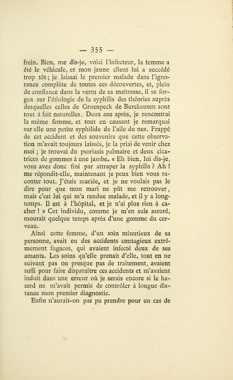 frein. Bien, me dis-je, voici Finfecteur, la temme a été le véhicule, et mon jeune client lui a succédé trop tôt ; je laissai le premier malade dans l'igno- rance complète de toutes ces découvertes, et, plein de confiance dans la vertu de sa maîtresse, il se for- gea sur l'étiologie de la syphilis des théories auprès desquelles celles de Gruenpeck de Burckausen sont tout à fait naturelles. Deux ans après, je rencontrai la même femme, et tout en causant je remarquai sur elle une petite syphilide de l'aile du nez. Frappé de cet accident et des souvenirs que cette observa- tion m'avait toujours laissés, je la priai de venir chez moi ; je trouvai du psoriasis palmaire et deux cica- trices de gommes aune jambe. « Eh bien, lui dis-je, vous avez donc fini par attraper la syphilis ? Ah ! me répondit-elle, maintenant je peux bien vous ra- conter tout. J'étais mariée, et je ne voulais pas le dire pour que mon mari ne pût me retrouver, mais c'est lui qui m'a rendue malade, et il y a long- temps. Il est à l'hôpital, et je n'ai plus rien à ca- cher ! » Cet individu, comme je m'en suis assuré, mourait quelque temps après d'une gomme du cer- veau. Ainsi cette femme, d'un soin minutieux de sa personne, avait eu des accidents contagieux extrê- mement fugaces, qui avaient infecté deux de ses amants. Les soins qu'elle prenait d'elle, tout en ne suivant pas ou presque pas de traitement, avaient suffi pour faire disparaître ces accidents et m'avaient induit dans une erreur où je serais encore si le ha- sard ne m'avait permis de contrôler à longue dis- tance mon premier diagnostic. Enfin n'aurait-on pas pu prendre pour un cas de