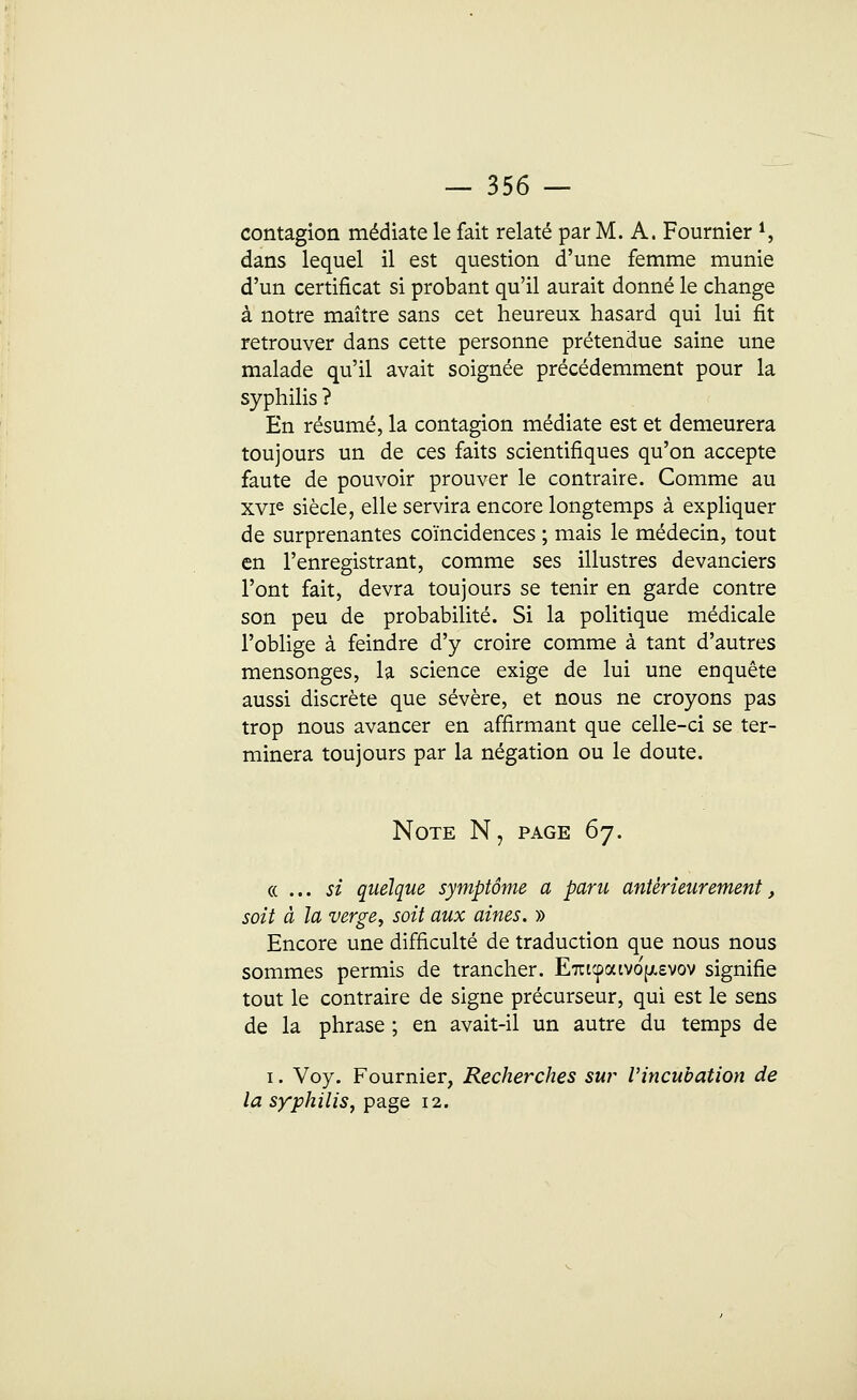 contagion médiate le fait relaté par M. A. Fournier 1, dans lequel il est question d'une femme munie d'un certificat si probant qu'il aurait donné le change à notre maître sans cet heureux hasard qui lui fit retrouver dans cette personne prétendue saine une malade qu'il avait soignée précédemment pour la syphilis ? En résumé, la contagion médiate est et demeurera toujours un de ces faits scientifiques qu'on accepte faute de pouvoir prouver le contraire. Comme au xvie siècle, elle servira encore longtemps à expliquer de surprenantes coïncidences ; mais le médecin, tout en l'enregistrant, comme ses illustres devanciers l'ont fait, devra toujours se tenir en garde contre son peu de probabilité. Si la politique médicale l'oblige à feindre d'y croire comme à tant d'autres mensonges, la science exige de lui une enquête aussi discrète que sévère, et nous ne croyons pas trop nous avancer en affirmant que celle-ci se ter- minera toujours par la négation ou le doute. Note N, page 67. «... si quelque symptôme a paru antérieurement, soit à la verge, soit aux aines. » Encore une difficulté de traduction que nous nous sommes permis de trancher. Ent'faivof/.evov signifie tout le contraire de signe précurseur, qui est le sens de la phrase ; en avait-il un autre du temps de 1. Voy. Fournier, Recherches sur l'incubation de la syphilis, page 12.