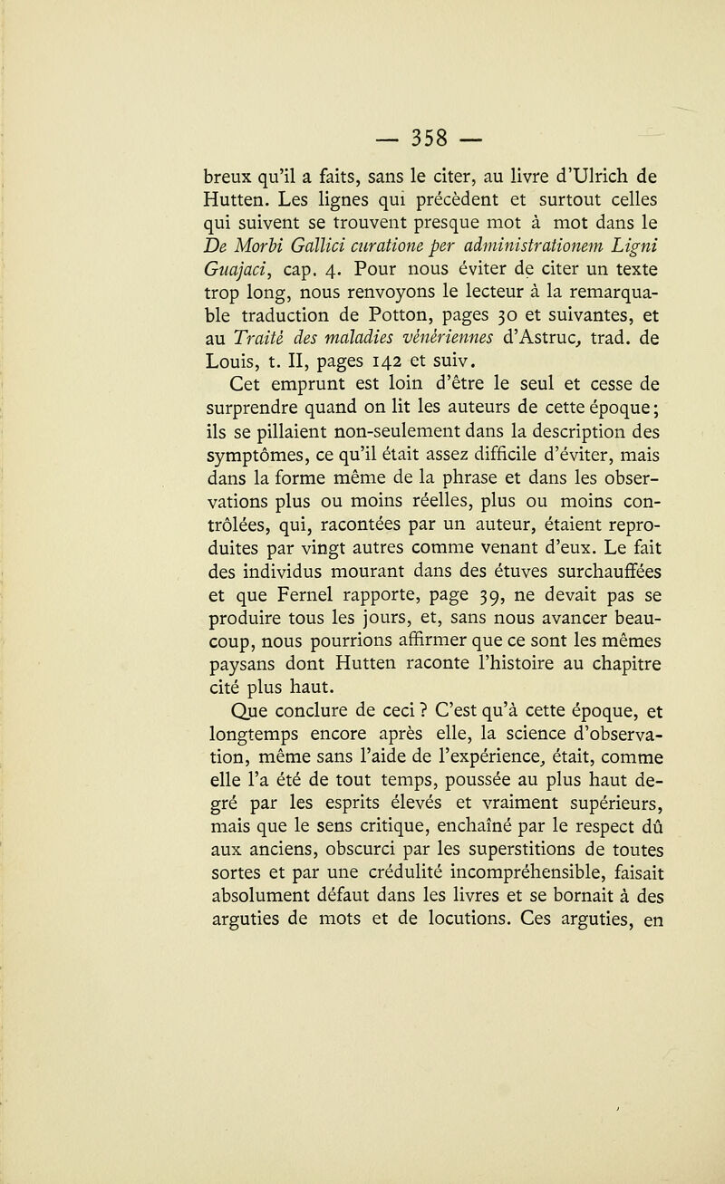 breux qu'il a faits, sans le citer, au livre d'Ulrich de Hutten. Les lignes qui précèdent et surtout celles qui suivent se trouvent presque mot à mot dans le De Morbi Gaïlici curatione per aàministrationem Ligni Gîiajaci, cap. 4. Pour nous éviter de citer un texte trop long, nous renvoyons le lecteur à la remarqua- ble traduction de Potton, pages 30 et suivantes, et au Traité des maladies vénériennes d'Astruc, trad. de Louis, t. II, pages 142 et suiv. Cet emprunt est loin d'être le seul et cesse de surprendre quand on lit les auteurs de cette époque ; ils se pillaient non-seulement dans la description des symptômes, ce qu'il était assez difficile d'éviter, mais dans la forme même de la phrase et dans les obser- vations plus ou moins réelles, plus ou moins con- trôlées, qui, racontées par un auteur, étaient repro- duites par vingt autres comme venant d'eux. Le fait des individus mourant dans des étuves surchauffées et que Fernel rapporte, page 39, ne devait pas se produire tous les jours, et, sans nous avancer beau- coup, nous pourrions affirmer que ce sont les mêmes paysans dont Hutten raconte l'histoire au chapitre cité plus haut. Que conclure de ceci ? C'est qu'à cette époque, et longtemps encore après elle, la science d'observa- tion, même sans l'aide de l'expérience, était, comme elle l'a été de tout temps, poussée au plus haut de- gré par les esprits élevés et vraiment supérieurs, mais que le sens critique, enchaîné par le respect dû aux anciens, obscurci par les superstitions de toutes sortes et par une crédulité incompréhensible, faisait absolument défaut dans les livres et se bornait à des arguties de mots et de locutions. Ces arguties, en