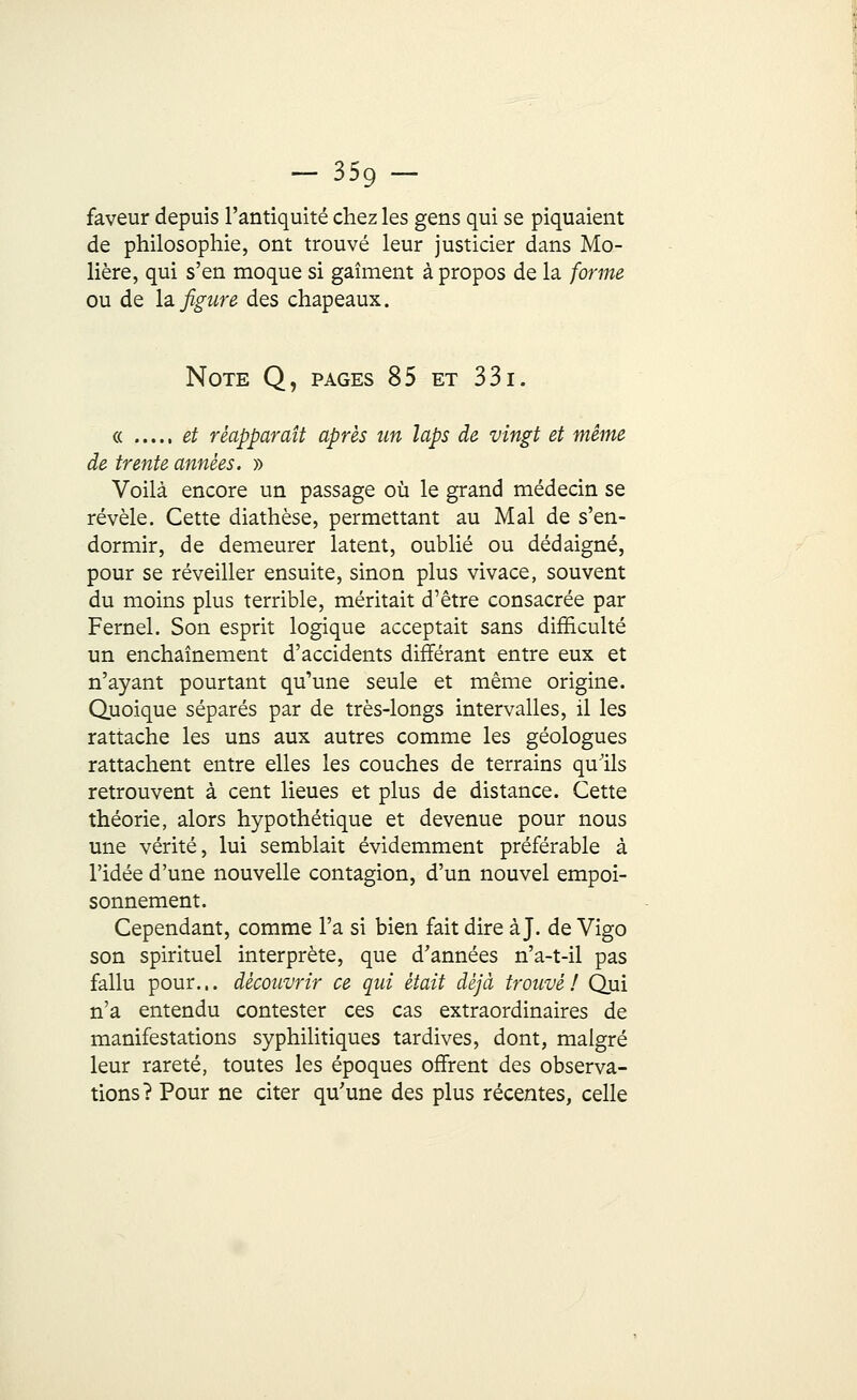 - 359- faveur depuis l'antiquité chez les gens qui se piquaient de philosophie, ont trouvé leur justicier dans Mo- lière, qui s'en moque si gaîment à propos de la forme ou de la. figure des chapeaux. Note Q, pages 85 et 331. « et réapparaît après un laps de vingt et même de trente années. » Voilà encore un passage où le grand médecin se révèle. Cette diathèse, permettant au Mal de s'en- dormir, de demeurer latent, oublié ou dédaigné, pour se réveiller ensuite, sinon plus vivace, souvent du moins plus terrible, méritait d'être consacrée par Fernel. Son esprit logique acceptait sans difficulté un enchaînement d'accidents différant entre eux et n'ayant pourtant qu'une seule et même origine. Quoique séparés par de très-longs intervalles, il les rattache les uns aux autres comme les géologues rattachent entre elles les couches de terrains quïls retrouvent à cent lieues et plus de distance. Cette théorie, alors hypothétique et devenue pour nous une vérité, lui semblait évidemment préférable à l'idée d'une nouvelle contagion, d'un nouvel empoi- sonnement. Cependant, comme l'a si bien fait dire à J. de Vigo son spirituel interprète, que d'années n'a-t-il pas fallu pour... découvrir ce qui était déjà trouvé! Qui n'a entendu contester ces cas extraordinaires de manifestations syphilitiques tardives, dont, malgré leur rareté, toutes les époques offrent des observa- tions? Pour ne citer qu'une des plus récentes, celle