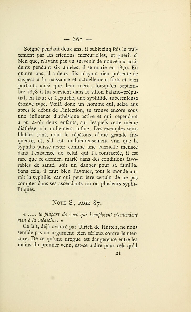 Soigné pendant deux ans, il subit cinq fois le trai- tement par les frictions mercurielles, et guérit si bien que, n'ayant pas vu survenir de nouveaux acci- dents pendant six années, il se marie en 1870. En quatre ans, il a deux fils n'ayant rien présenté de suspect à la naissance et actuellement forts et bien portants ainsi que leur mère , lorsqu'en septem- bre 1878 il lui survient dans le sillon balano-prépu- tial, en haut et à gauche, une syphilide tuberculeuse érosive type. Voilà donc un homme qui, seize ans après le début de l'infection, se trouve encore sous une influence diathésique active et qui cependant a pu avoir deux enfants, sur lesquels cette même diathèse n'a nullement influé. Des exemples sem- blables sont, nous le répétons, d'une grande fré- quence, et, s'il est malheureusement vrai que la syphilis puisse rester comme une éternelle menace dans l'existence de celui qui l'a contractée, il est rare que ce dernier, marié dans des conditions favo- rables de santé, soit un danger pour sa famille. Sans cela, il faut bien l'avouer, tout le monde au- rait la syphilis, car qui peut être certain de ne pas compter dans ses ascendants un ou plusieurs syphi- litiques. Note S, page 87. « la plupart de ceux qui l'emploient n'entendent rien à la médecine. » Ce fait, déjà avancé par Ulrich de Hutten, ne nous semble pas un argument bien sérieux contre le mer- cure. De ce qu'une drogue est dangereuse entre les mains du premier venu, est-ce à dire pour cela qu'il 21