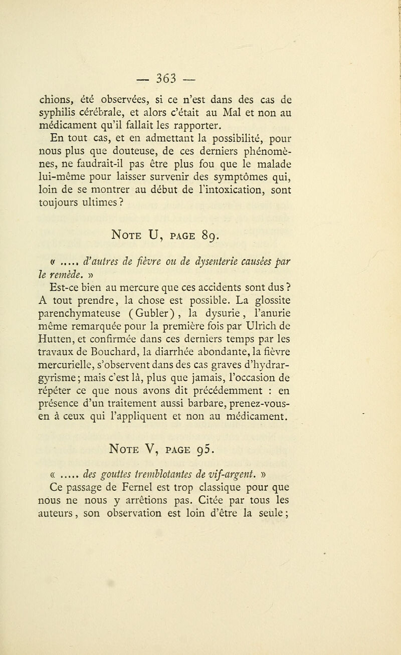 chions, été observées, si ce n'est dans des cas de syphilis cérébrale, et alors c'était au Mal et non au médicament qu'il fallait les rapporter. En tout cas, et en admettant la possibilité, pour nous plus que douteuse, de ces derniers phénomè- nes, ne faudrait-il pas être plus fou que le malade lui-même pour laisser survenir des symptômes qui, loin de se montrer au début de l'intoxication, sont toujours ultimes? Note U, page 89. « d'autres de fièvre ou de dysenterie causées par le remède. » Est-ce bien au mercure que ces accidents sont dus ? A tout prendre, la chose est possible. La glossite parenchymateuse (Gubler), la dysurie, l'anurie même remarquée pour la première fois par Ulrich de Hutten, et confirmée dans ces derniers temps par les travaux de Bouchard, la diarrhée abondante, la fièvre mercurielle, s'observent dans des cas graves d'hydrar- gyrisme; mais c'est là, plus que jamais, l'occasion de répéter ce que nous avons dit précédemment : en présence d'un traitement aussi barbare, prenez-vous- en à ceux qui l'appliquent et non au médicament. Note V, page 95. « des gouttes tremblotantes de vif-argent. » Ce passage de Fernel est trop classique pour que nous ne nous y arrêtions pas. Citée par tous les auteurs, son observation est loin d'être la seule ;