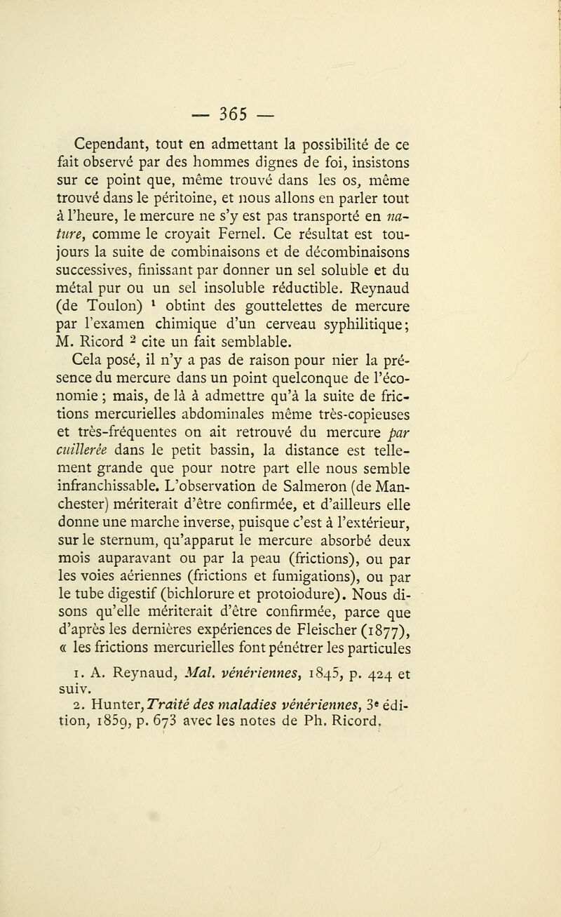 Cependant, tout en admettant la possibilité de ce fait observé par des hommes dignes de foi, insistons sur ce point que, même trouvé dans les os, même trouvé dans le péritoine, et nous allons en parler tout à l'heure, le mercure ne s'y est pas transporté en na- ture, comme le croyait Fernel. Ce résultat est tou- jours la suite de combinaisons et de décombinaisons successives, finissant par donner un sel soluble et du métal pur ou un sel insoluble réductible. Reynaud (de Toulon) x obtint des gouttelettes de mercure par l'examen chimique d'un cerveau syphilitique; M. Ricord 2 cite un fait semblable. Cela posé, il n'y a pas de raison pour nier la pré- sence du mercure dans un point quelconque de l'éco- nomie ; mais, de là à admettre qu'à la suite de fric- tions mercurielles abdominales même très-copieuses et très-fréquentes on ait retrouvé du mercure par cuillerée dans le petit bassin, la distance est telle- ment grande que pour notre part elle nous semble infranchissable. L'observation de Salmeron (de Man- chester) mériterait d'être confirmée, et d'ailleurs elle donne une marche inverse, puisque c'est à l'extérieur, sur le sternum, qu'apparut le mercure absorbé deux mois auparavant ou par la peau (frictions), ou par les voies aériennes (frictions et fumigations), ou par le tube digestif (bichlorure et protoiodure). Nous di- sons qu'elle mériterait d'être confirmée, parce que d'après les dernières expériences de Fleischer (1877), « les frictions mercurielles font pénétrer les particules 1. A. Reynaud, Mal. vénériennes, 1845, p. 424 et suiv. 2. Hunter, Traité des maladies vénériennes, 3e édi- tion, 1859, p. 673 avec les notes de Ph. Ricord,