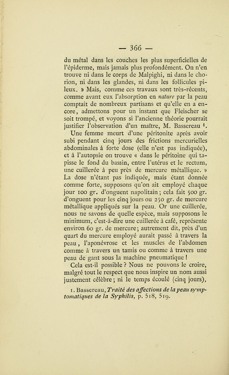 du métal dans les couches les plus superficielles de l'épiderme, mais jamais plus profondément. On n'en trouve ni dans le corps de Malpighi, ni dans le cho- rion, ni dans les glandes, ni dans les follicules pi- leux. » Mais, comme ces travaux sont très-récents, comme avant eux l'absorption en nature par la peau comptait de nombreux partisans et qu'elle en a en- core, admettons pour un instant que Fleischer se soit trompé, et voyons si l'ancienne théorie pourrait justifier l'observation d'un maître, M. Bassereau i. Une femme meurt d'une péritonite après avoir subi pendant cinq jours des frictions mercurielles abdominales à forte dose (elle n'est pas indiquée), et à l'autopsie on trouve « dans le péritoine qui ta- pisse le fond du bassin, entre l'utérus et le rectum, une cuillerée à peu près de mercure métallique. » La dose n'étant pas indiquée, mais étant donnée comme forte, supposons qu'on ait employé chaque jour ioo gr. d'onguent napolitain ; cela fait 500 gr. d'onguent pour les cinq jours ou 250 gr. de mercure métallique appliqués sur la peau. Or une cuillerée, nous ne savons de quelle espèce, mais supposons le minimum, c'est-à-dire une cuillerée à café, représente environ 60 gr. de mercure; autrement dit, près d'un quart du mercure employé aurait passé à travers la peau, l'aponévrose et les muscles de l'abdomen comme à travers un tamis ou comme à travers une peau de gant sous la machine pneumatique ! Cela est-il possible ? Nous ne pouvons le croire, malgré tout le respect que nous inspire un nom aussi justement célèbre; ni le temps écoulé (cinq jours), 1. Bassereau, Traité des affections de la peau symp- tomatiques de la Syphilis, p. 5i8, 519.