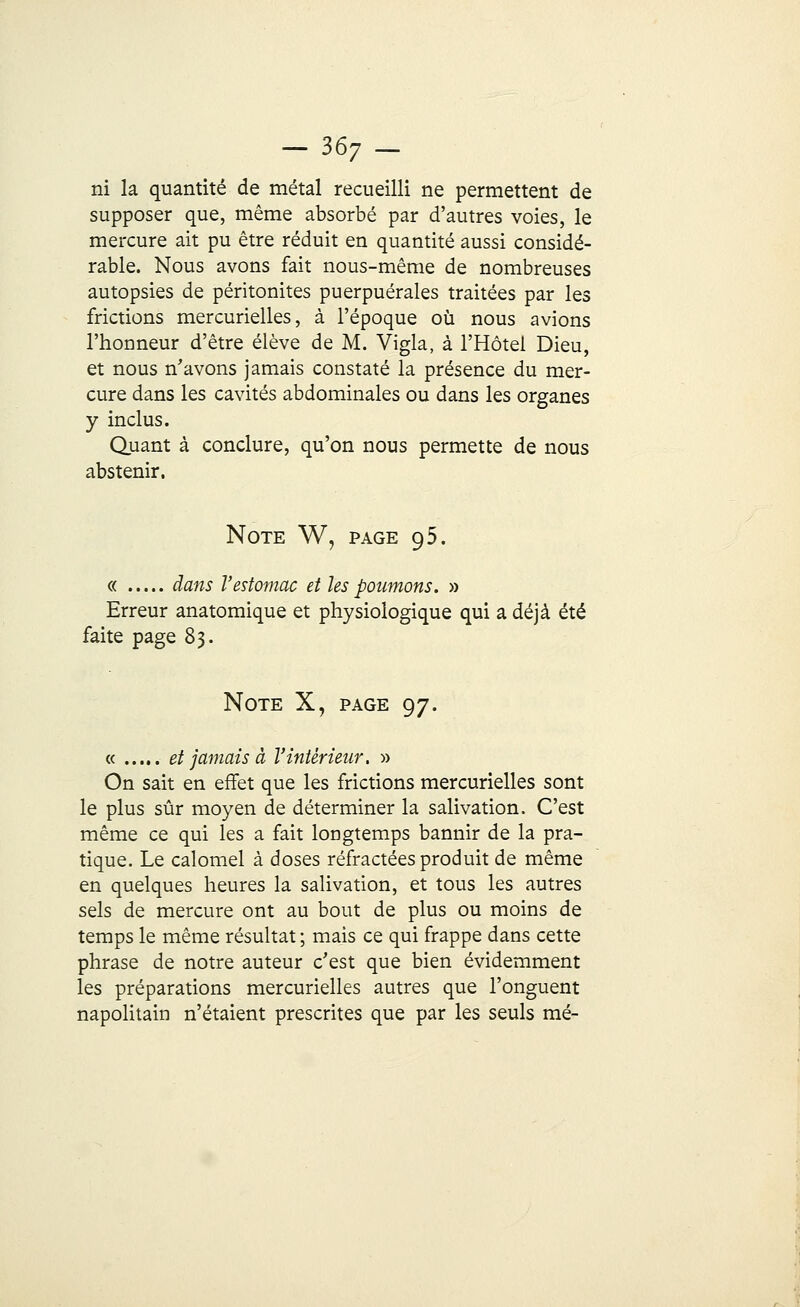 ni la quantité de métal recueilli ne permettent de supposer que, même absorbé par d'autres voies, le mercure ait pu être réduit en quantité aussi considé- rable. Nous avons fait nous-même de nombreuses autopsies de péritonites puerpuérales traitées par les frictions mercurielles, à l'époque où nous avions l'honneur d'être élève de M. Vigla, à l'Hôtel Dieu, et nous n'avons jamais constaté la présence du mer- cure dans les cavités abdominales ou dans les organes y inclus. Quant à conclure, qu'on nous permette de nous abstenir. Note W, page 95. « dans l'estomac et les poumons. » Erreur anatomique et physiologique qui a déjà été faite page 83. Note X, page 97. « et jamais à l'intérieur. » On sait en effet que les frictions mercurielles sont le plus sûr moyen de déterminer la salivation. C'est même ce qui les a fait longtemps bannir de la pra- tique. Le calomel à doses réfractées produit de même en quelques heures la salivation, et tous les autres sels de mercure ont au bout de plus ou moins de temps le même résultat ; mais ce qui frappe dans cette phrase de notre auteur c'est que bien évidemment les préparations mercurielles autres que l'onguent napolitain n'étaient prescrites que par les seuls mé-