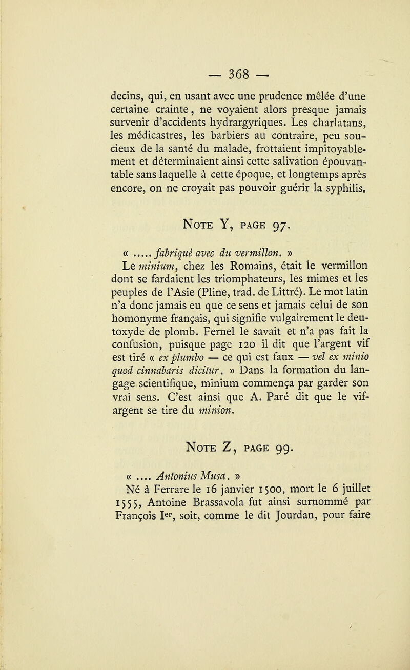 decins, qui, en usant avec une prudence mêlée d'une certaine crainte, ne voyaient alors presque jamais survenir d'accidents hydrargyriques. Les charlatans, les médicastres, les barbiers au contraire, peu sou- cieux de la santé du malade, frottaient impitoyable- ment et déterminaient ainsi cette salivation épouvan- table sans laquelle à cette époque, et longtemps après encore, on ne croyait pas pouvoir guérir la syphilis. Note Y, page 97. « fabriqué avec du vermillon. » Le minium, chez les Romains, était le vermillon dont se fardaient les triomphateurs, les mimes et les peuples de l'Asie (Pline, trad. de Littré). Le mot latin n'a donc jamais eu que ce sens et jamais celui de son homonyme français, qui signifie vulgairement le deu- toxyde de plomb. Fernel le savait et n'a pas fait la confusion, puisque page 120 il dit que l'argent vif est tiré « ex plumbo — ce qui est faux — vél ex minio quod cinndbaris dicitur. » Dans la formation du lan- gage scientifique, minium commença par garder son vrai sens. C'est ainsi que A. Paré dit que le vif- argent se tire du minion. Note Z, page 99. « .... Antonius Musa. » Né à Ferrare le 16 janvier i$oo, mort le 6 juillet 155$, Antoine Brassavola fut ainsi surnommé par François Ier, soit, comme le dit Jourdan, pour faire