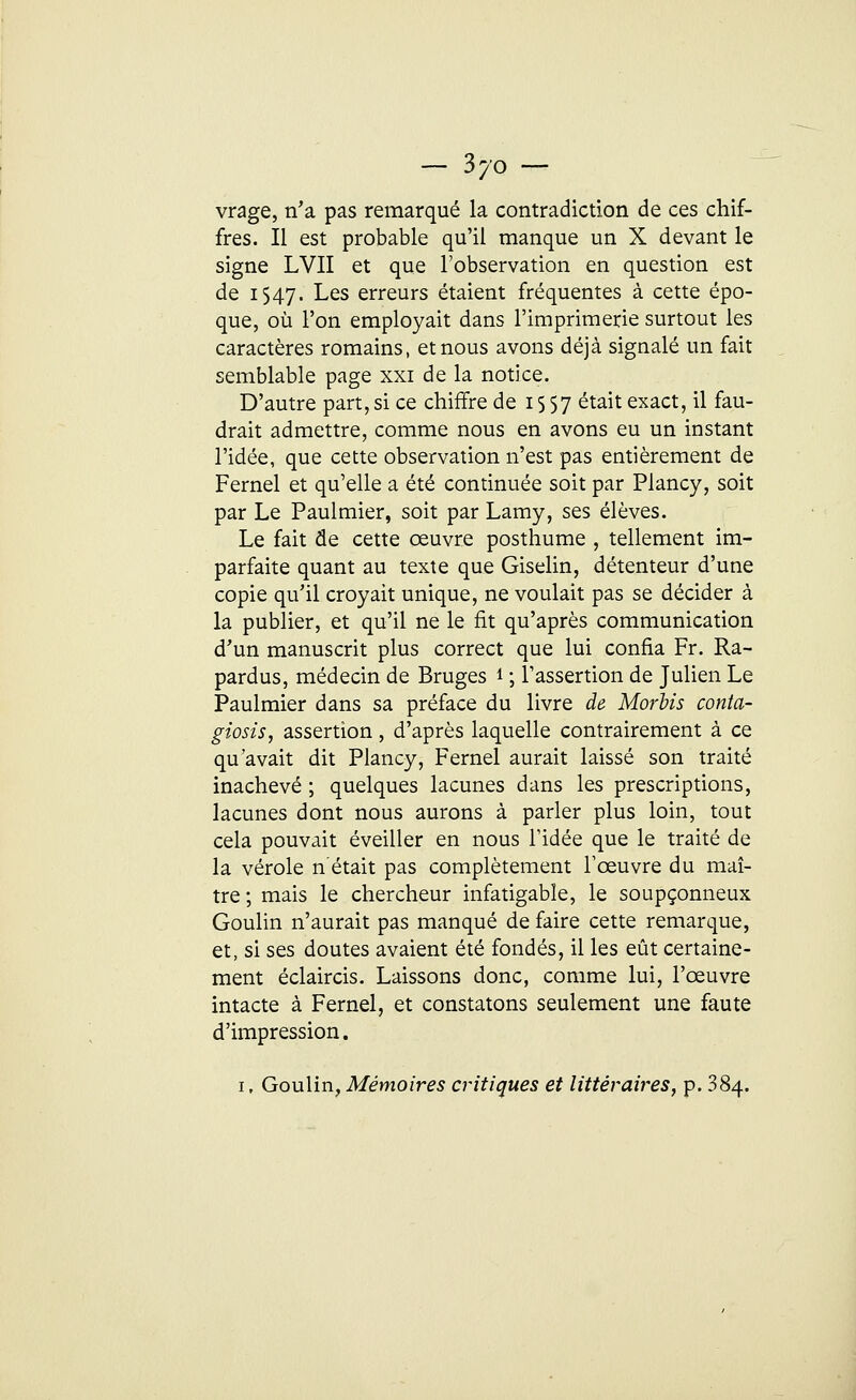 vrage, n'a pas remarqué la contradiction de ces chif- fres. Il est probable qu'il manque un X devant le signe LVII et que l'observation en question est de 1547. Les erreurs étaient fréquentes à cette épo- que, où l'on employait dans l'imprimerie surtout les caractères romains, et nous avons déjà signalé un fait semblable page xxi de la notice. D'autre part,si ce chiffre de 1557 était exact, il fau- drait admettre, comme nous en avons eu un instant l'idée, que cette observation n'est pas entièrement de Fernel et qu'elle a été continuée soit par Plancy, soit par Le Paulmier, soit par Lamy, ses élèves. Le fait de cette œuvre posthume , tellement im- parfaite quant au texte que Giselin, détenteur d'une copie qu'il croyait unique, ne voulait pas se décider à la publier, et qu'il ne le fit qu'après communication d'un manuscrit plus correct que lui confia Fr. Ra- pardus, médecin de Bruges 1 ; l'assertion de Julien Le Paulmier dans sa préface du livre de Morbis conta- giosis, assertion, d'après laquelle contrairement à ce qu'avait dit Plancy, Fernel aurait laissé son traité inachevé ; quelques lacunes dans les prescriptions, lacunes dont nous aurons à parler plus loin, tout cela pouvait éveiller en nous l'idée que le traité de la vérole n'était pas complètement l'œuvre du maî- tre ; mais le chercheur infatigable, le soupçonneux Goulin n'aurait pas manqué de faire cette remarque, et, si ses doutes avaient été fondés, il les eût certaine- ment éclaircis. Laissons donc, comme lui, l'œuvre intacte à Fernel, et constatons seulement une faute d'impression. 1, Goulin, Mémoires critiques et littéraires, p. 384.