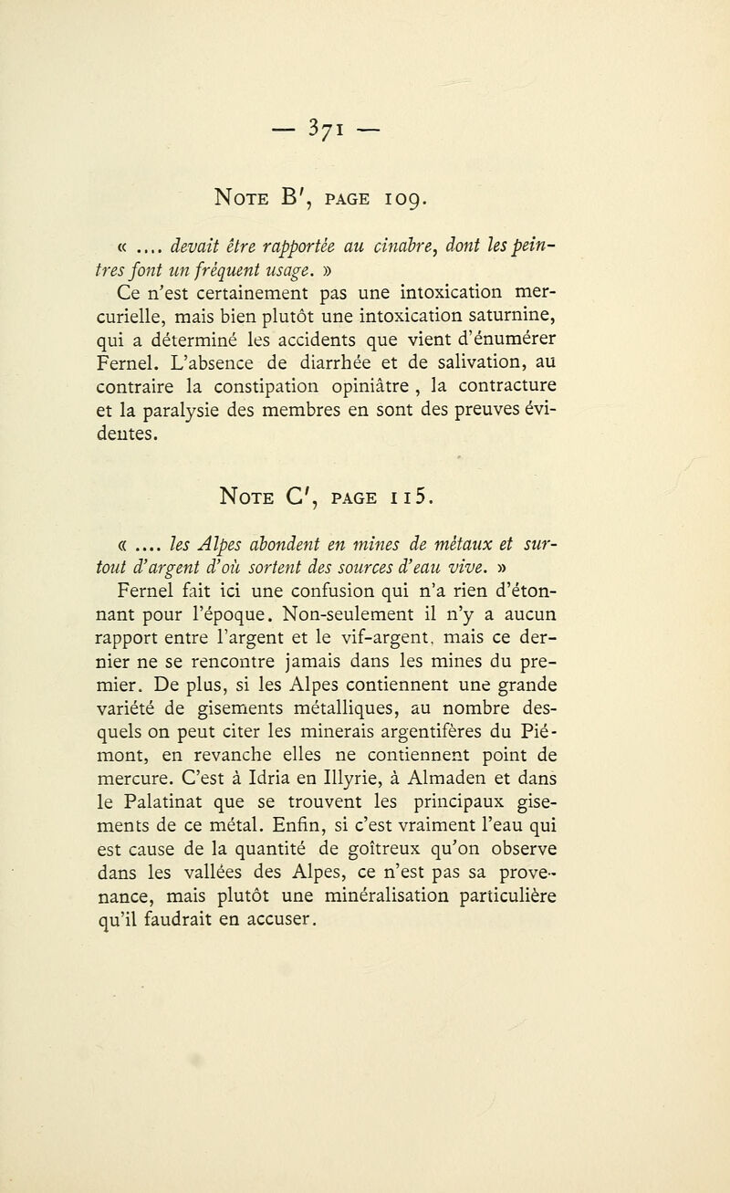37i- Note B', page 109. « .... devait être rapportée au cinabre, dont les pein- tres font un fréquent usage. » Ce n'est certainement pas une intoxication mer- curielle, mais bien plutôt une intoxication saturnine, qui a déterminé les accidents que vient d'énumérer Fernel. L'absence de diarrhée et de salivation, au contraire la constipation opiniâtre , la contracture et la paralysie des membres en sont des preuves évi- dentes. Note C, page 115. « .... les Alpes abondent en mines de métaux et sur- tout d'argent d'où sortent des sources d'eau vive. » Fernel fait ici une confusion qui n'a rien d'éton- nant pour l'époque. Non-seulement il n'y a aucun rapport entre l'argent et le vif-argent, mais ce der- nier ne se rencontre jamais dans les mines du pre- mier. De plus, si les Alpes contiennent une grande variété de gisements métalliques, au nombre des- quels on peut citer les minerais argentifères du Pié- mont, en revanche elles ne contiennent point de mercure. C'est à Idria en Illyrie, à Almaden et dans le Palatinat que se trouvent les principaux gise- ments de ce métal. Enfin, si c'est vraiment l'eau qui est cause de la quantité de goitreux qu'on observe dans les vallées des Alpes, ce n'est pas sa prove- nance, mais plutôt une minéralisation particulière qu'il faudrait en accuser.