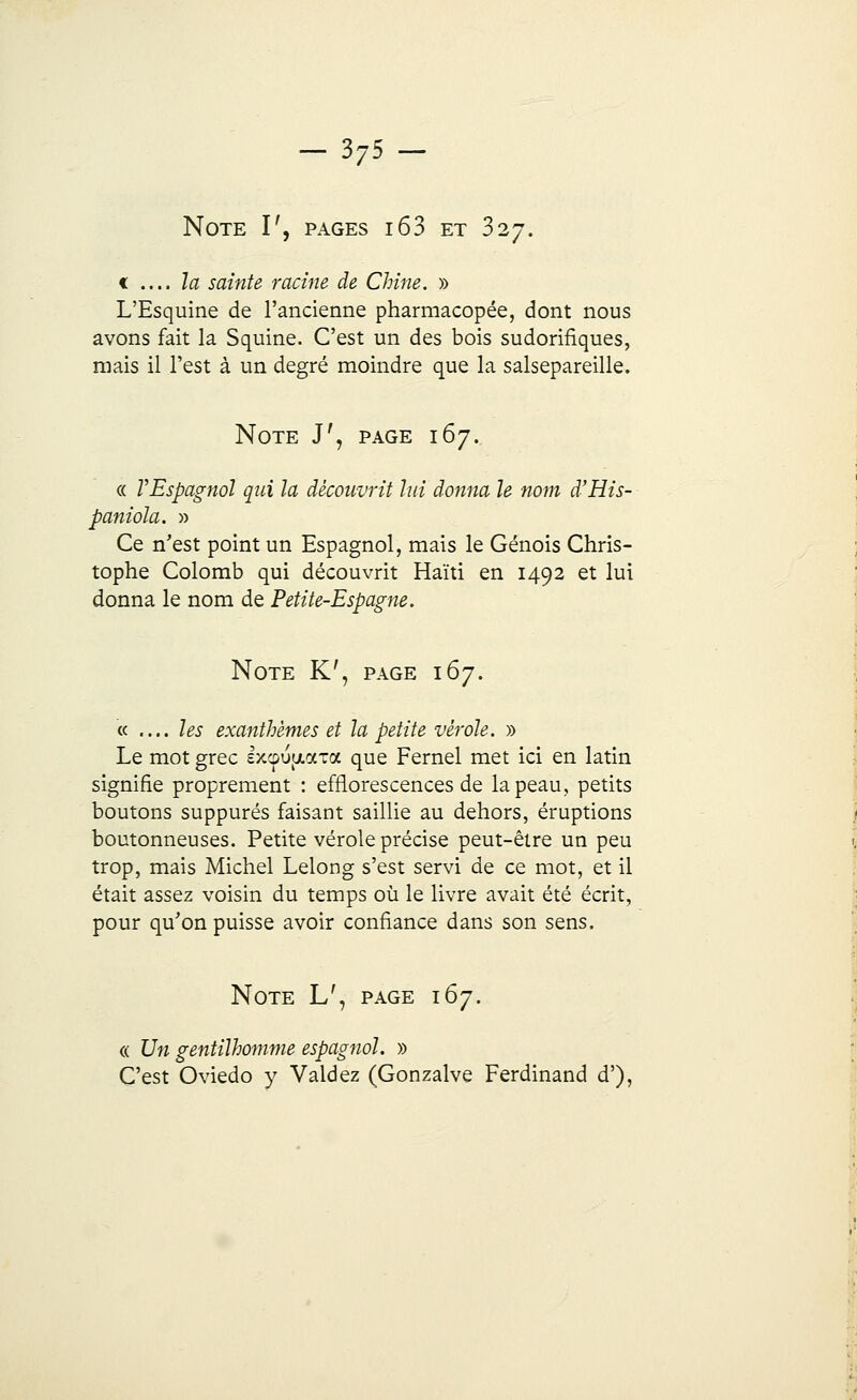 Note I', pages i63 et 327. f .... la sainte racine de Chine. » L'Esquine de l'ancienne pharmacopée, dont nous avons fait la Squine. C'est un des bois sudorifiques, mais il l'est à un degré moindre que la salsepareille. Note J', page 167. « VEspagnol qui la découvrit lui donna le nom d'His- paniola. » Ce n'est point un Espagnol, mais le Génois Chris- tophe Colomb qui découvrit Haïti en 1492 et lui donna le nom de Petite-Espagne. Note K', page 167. « .... les exanthèmes et la petite vérole. » Le mot grec Ixcp^uaToc que Fernel met ici en latin signifie proprement : efflorescences de la peau, petits boutons suppures faisant saillie au dehors, éruptions boutonneuses. Petite vérole précise peut-être un peu trop, mais Michel Lelong s'est servi de ce mot, et il était assez voisin du temps où le livre avait été écrit, pour qu'on puisse avoir confiance dans son sens. Note L', page 167. « Un gentilhomme espagnol. » C'est Oviedo y Valdez (Gonzalve Ferdinand d'),