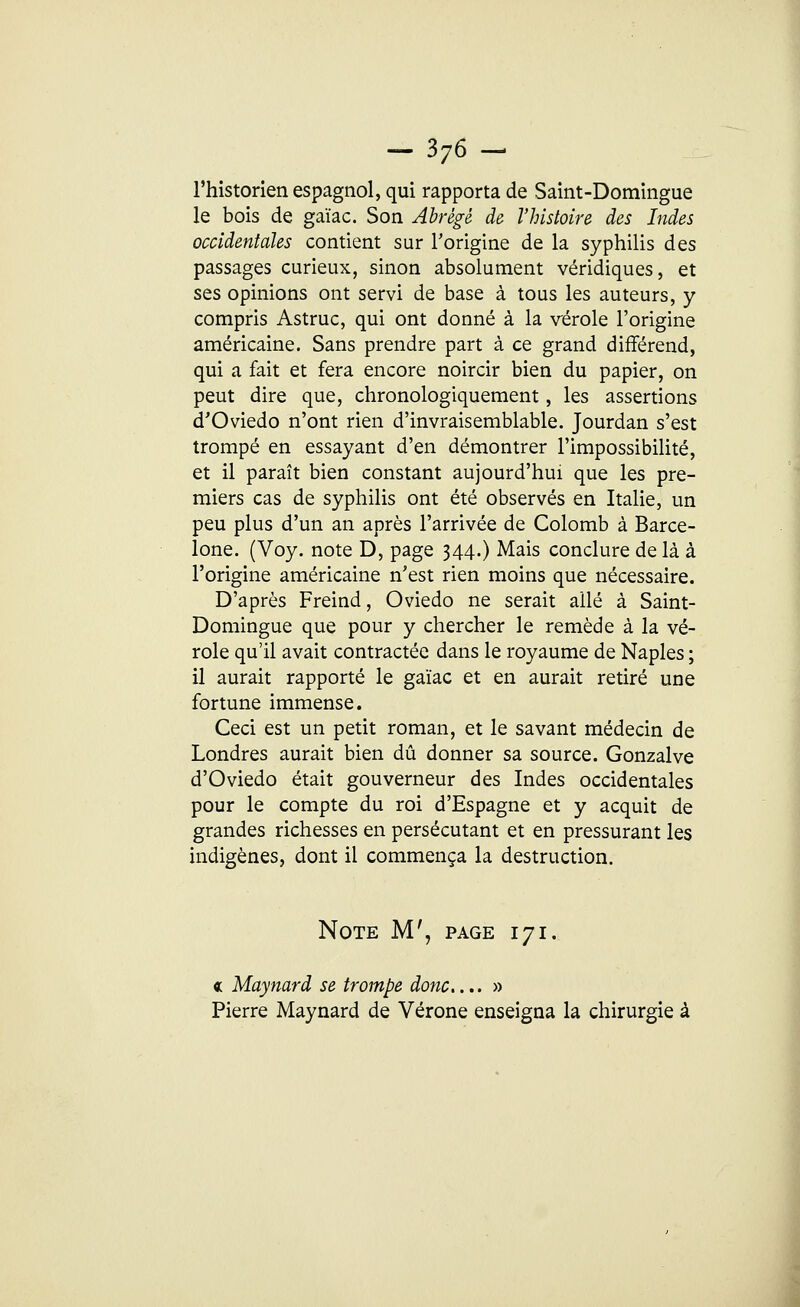 l'historien espagnol, qui rapporta de Saint-Domingue le bois de gaïac. Son Abrégé de l'histoire des Indes occidentales contient sur l'origine de la syphilis des passages curieux, sinon absolument véridiques, et ses opinions ont servi de base à tous les auteurs, y compris Astruc, qui ont donné à la vérole l'origine américaine. Sans prendre part à ce grand différend, qui a fait et fera encore noircir bien du papier, on peut dire que, chronologiquement, les assertions d'Oviedo n'ont rien d'invraisemblable. Jourdan s'est trompé en essayant d'en démontrer l'impossibilité, et il paraît bien constant aujourd'hui que les pre- miers cas de syphilis ont été observés en Italie, un peu plus d'un an après l'arrivée de Colomb à Barce- lone. (Voy. note D, page 344.) Mais conclure de là à l'origine américaine n'est rien moins que nécessaire. D'après Freind, Oviedo ne serait allé à Saint- Domingue que pour y chercher le remède à la vé- role qu'il avait contractée dans le royaume de Naples ; il aurait rapporté le gaïac et en aurait retiré une fortune immense. Ceci est un petit roman, et le savant médecin de Londres aurait bien dû donner sa source. Gonzalve d'Oviedo était gouverneur des Indes occidentales pour le compte du roi d'Espagne et y acquit de grandes richesses en persécutant et en pressurant les indigènes, dont il commença la destruction. Note M', page 171. « Maynard se trompe donc....» Pierre Maynard de Vérone enseigna la chirurgie à