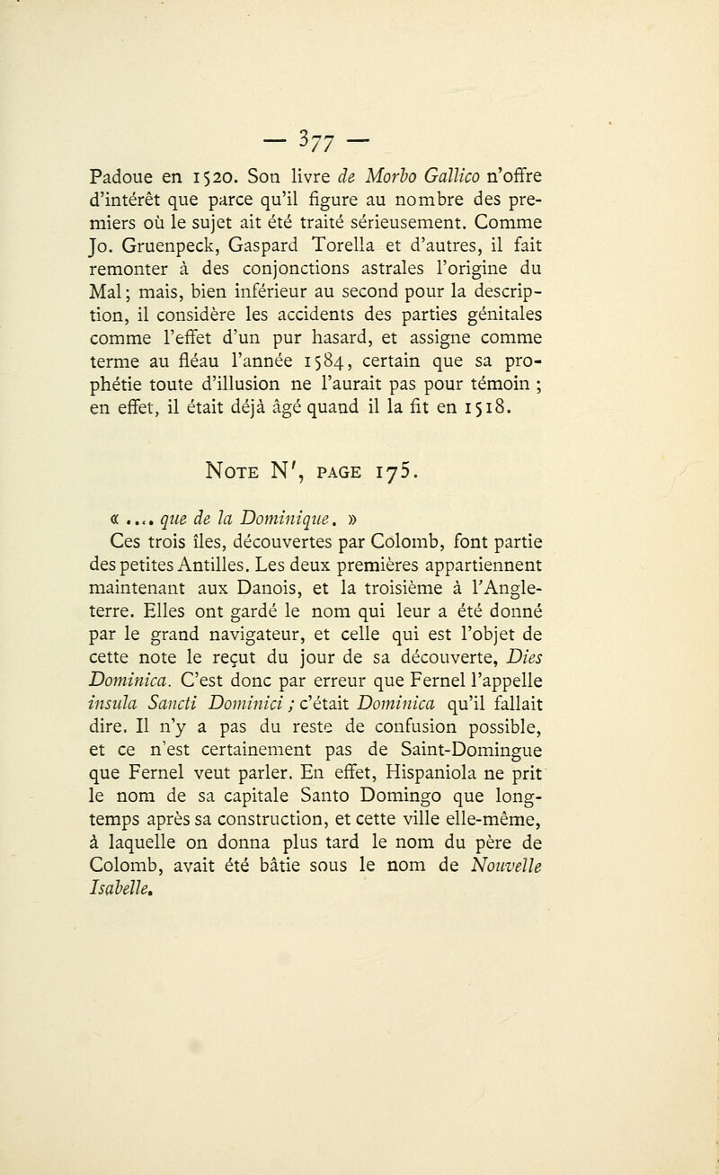 -3-7- Padoue en 1520. Son livre de Morho Gaïïico n'offre d'intérêt que parce qu'il figure au nombre des pre- miers où le sujet ait été traité sérieusement. Comme Jo. Gruenpeck, Gaspard Torella et d'autres, il fait remonter à des conjonctions astrales l'origine du Mal; mais, bien inférieur au second pour la descrip- tion, il considère les accidents des parties génitales comme l'effet d'un pur hasard, et assigne comme terme au fléau l'année 1584, certain que sa pro- phétie toute d'illusion ne l'aurait pas pour témoin ; en effet, il était déjà âgé quand il la fit en 1518. Note N', page 175. « .. «. que de la Dominique. » Ces trois îles, découvertes par Colomb, font partie des petites Antilles. Les deux premières appartiennent maintenant aux Danois, et la troisième à l'Angle- terre. Elles ont gardé le nom qui leur a été donné par le grand navigateur, et celle qui est l'objet de cette note le reçut du jour de sa découverte, Dies Dominica. C'est donc par erreur que Fernel l'appelle insula Sancti Dominici ; c'était Dominica qu'il fallait dire. Il n'y a pas du reste de confusion possible, et ce n'est certainement pas de Saint-Domingue que Fernel veut parler. En effet, Hispaniola ne prit le nom de sa capitale Santo Domingo que long- temps après sa construction, et cette ville elle-même, à laquelle on donna plus tard le nom du père de Colomb, avait été bâtie sous le nom de Nouvelle Isabelle.