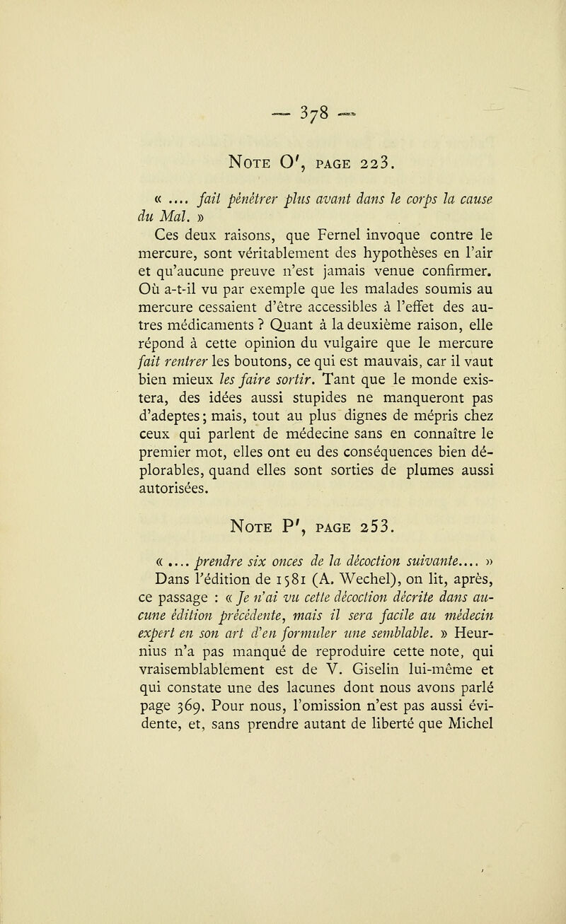 Note O', page 223. « .... fait pénétrer plus avant dans le corps la cause du Mal. » Ces deux raisons, que Fernel invoque contre le mercure, sont véritablement des hypothèses en l'air et qu'aucune preuve n'est jamais venue confirmer. Où a-t-il vu par exemple que les malades soumis au mercure cessaient d'être accessibles à l'effet des au- tres médicaments ? Quant à la deuxième raison, elle répond à cette opinion du vulgaire que le mercure fait rentrer les boutons, ce qui est mauvais, car il vaut bien mieux les faire sortir. Tant que le monde exis- tera, des idées aussi stupides ne manqueront pas d'adeptes ; mais, tout au plus dignes de mépris chez ceux qui parlent de médecine sans en connaître le premier mot, elles ont eu des conséquences bien dé- plorables, quand elles sont sorties de plumes aussi autorisées. Note P', page 253. « .... prendre six onces de la décoction suivante.... » Dans l'édition de 1581 (A. Wechel), on lit, après, ce passage : « Je n'ai vu cette décoction décrite dans au- cune édition précédente, mais il sera facile au médecin expert en son art d'en formuler une semblable. » Heur- nius n'a pas manqué de reproduire cette note, qui vraisemblablement est de V. Giselin lui-même et qui constate une des lacunes dont nous avons parlé page 369. Pour nous, l'omission n'est pas aussi évi- dente, et, sans prendre autant de liberté que Michel