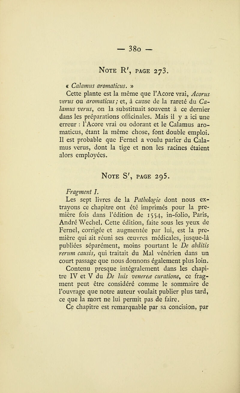 Note R', page 273. « Calamus aromaticus. » Cette plante est la même que l'Acore vrai, Acorns verus ou aromaticus ; et, à cause de la rareté du Ca- lamus verus, on la substituait souvent à ce dernier dans les préparations officinales. Mais il y a ici une erreur : TAcore vrai ou odorant et le Calamus aro- maticus, étant la même chose, font double emploi. Il est probable que Fernel a voulu parler du Cala- mus verus, dont la tige et non les racines étaient alors employées. Note S', page 295. Fragment I. Les sept livres de la Pathologie dont nous ex- trayons ce chapitre ont été imprimés pour la pre- mière fois dans l'édition de 1554, in-folio, Paris, André Wechel. Cette édition, faite sous les yeux de Fernel, corrigée et augmentée par lui, est la pre- mière qui ait réuni ses œuvres médicales, jusque-là publiées séparément, moins pourtant le De àbditis rerum causis, qui traitait du Mal vénérien dans un court passage que nous donnons également plus loin. Contenu presque intégralement dans les chapi- tre IV et V du De luis venerea curatione, ce frag- ment peut être considéré comme le sommaire de l'ouvrage que notre auteur voulait publier plus tard, ce que la mort ne lui permit pas de faire. Ce chapitre est remarquable par sa concision, par