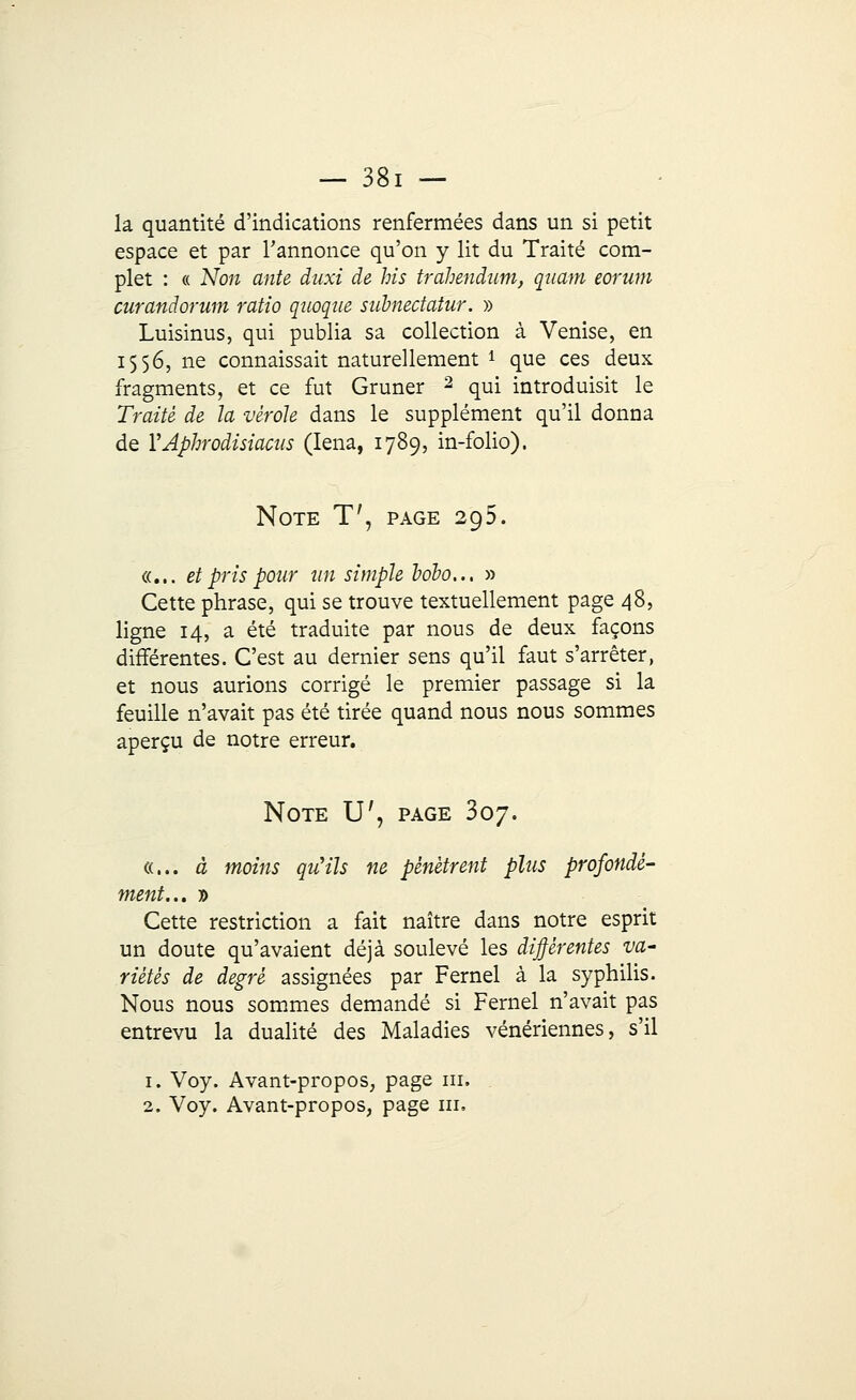 la quantité d'indications renfermées dans un si petit espace et par l'annonce qu'on y lit du Traité com- plet : « Non ante duxi de his trahendum, qaam eorum curandorum ratio quoque subnectatur. » Luisinus, qui publia sa collection à Venise, en 1556, ne connaissait naturellement i que ces deux fragments, et ce fut Gruner 2 qui introduisit le Traité de la vérole dans le supplément qu'il donna de YAphrodisiacus (Iena, 1789, in-folio). Note T', page 295. «... et pris pour un simple bobo... » Cette phrase, qui se trouve textuellement page 48, ligne 14, a été traduite par nous de deux façons différentes. C'est au dernier sens qu'il faut s'arrêter, et nous aurions corrigé le premier passage si la feuille n'avait pas été tirée quand nous nous sommes aperçu de notre erreur. Note U', page 307. «... à moins qu'ils ne pénètrent plus profondé- ment... » Cette restriction a fait naître dans notre esprit un doute qu'avaient déjà soulevé les différentes va' riétés de degré assignées par Fernel à la syphilis. Nous nous sommes demandé si Fernel n'avait pas entrevu la dualité des Maladies vénériennes, s'il 1. Voy. Avant-propos, page m. 2. Voy. Avant-propos, page ni,