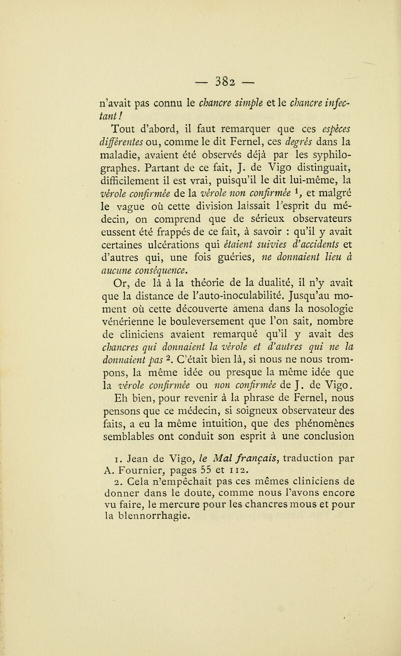 n'avait pas connu le chancre simple et le chancre infec- tant ! Tout d'abord, il faut remarquer que ces espèces différentes ou, comme le dit Fernel, ces degrés dans la maladie, avaient été observés déjà par les syphilo- graphes. Partant de ce fait, J. de Vigo distinguait, difficilement il est vrai, puisqu'il le dit lui-même, la vérole confirmée de la vérole non confirmée i, et malgré le vague où cette division laissait Fesprit du mé- decin, on comprend que de sérieux observateurs eussent été frappés de ce fait, à savoir : qu'il y avait certaines ulcérations qui étaient suivies d'accidents et d'autres qui, une fois guéries, ne donnaient lieu à aucune conséquence. Or, de là à la théorie de la dualité, il n'y avait que la distance de l'auto-inoculabilité. Jusqu'au mo- ment où cette découverte amena dans la nosologie vénérienne le bouleversement que l'on sait, nombre de cliniciens avaient remarqué qu'il y avait des chancres qui donnaient la vérole et d'autres qui ne la donnaient pas 2. C'était bien là, si nous ne nous trom- pons, la même idée ou presque la même idée que la vérole confirmée ou non confirmée de J. de Vigo. Eh bien, pour revenir à la phrase de Fernel, nous pensons que ce médecin, si soigneux observateur des faits, a eu la même intuition, que des phénomènes semblables ont conduit son esprit à une conclusion i. Jean de Vigo, le Mal français, traduction par A. Fournier, pages 55 et 112. 2. Cela n'empêchait pas ces mêmes cliniciens de donner dans le doute, comme nous l'avons encore vu faire, le mercure pour les chancres mous et pour la blennorrhagie.